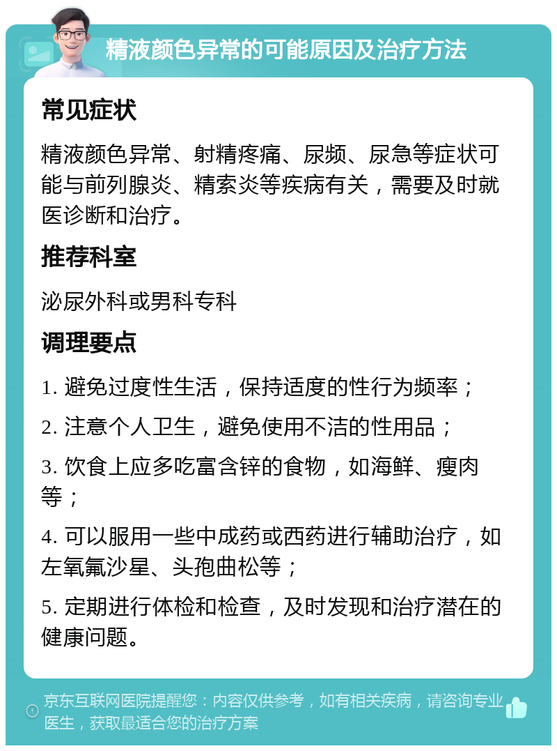 精液颜色异常的可能原因及治疗方法 常见症状 精液颜色异常、射精疼痛、尿频、尿急等症状可能与前列腺炎、精索炎等疾病有关，需要及时就医诊断和治疗。 推荐科室 泌尿外科或男科专科 调理要点 1. 避免过度性生活，保持适度的性行为频率； 2. 注意个人卫生，避免使用不洁的性用品； 3. 饮食上应多吃富含锌的食物，如海鲜、瘦肉等； 4. 可以服用一些中成药或西药进行辅助治疗，如左氧氟沙星、头孢曲松等； 5. 定期进行体检和检查，及时发现和治疗潜在的健康问题。