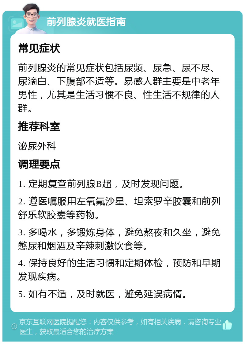 前列腺炎就医指南 常见症状 前列腺炎的常见症状包括尿频、尿急、尿不尽、尿滴白、下腹部不适等。易感人群主要是中老年男性，尤其是生活习惯不良、性生活不规律的人群。 推荐科室 泌尿外科 调理要点 1. 定期复查前列腺B超，及时发现问题。 2. 遵医嘱服用左氧氟沙星、坦索罗辛胶囊和前列舒乐软胶囊等药物。 3. 多喝水，多锻炼身体，避免熬夜和久坐，避免憋尿和烟酒及辛辣刺激饮食等。 4. 保持良好的生活习惯和定期体检，预防和早期发现疾病。 5. 如有不适，及时就医，避免延误病情。