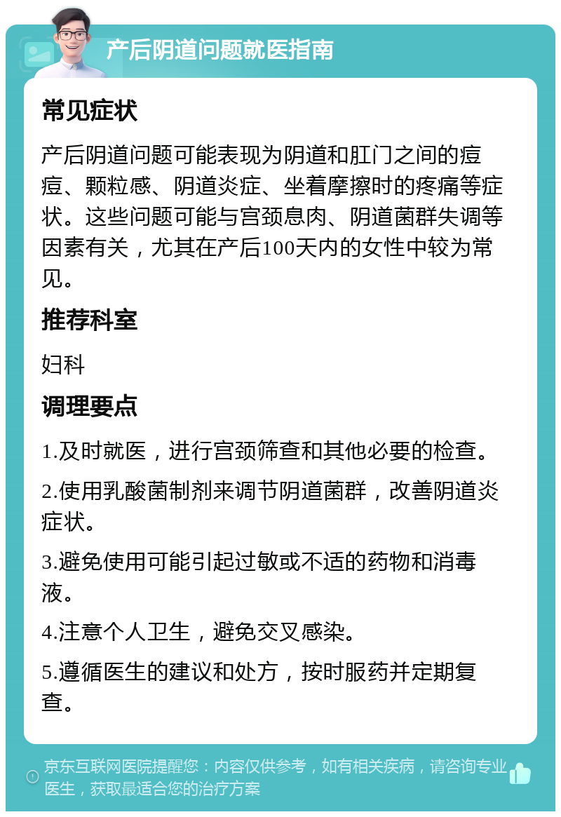 产后阴道问题就医指南 常见症状 产后阴道问题可能表现为阴道和肛门之间的痘痘、颗粒感、阴道炎症、坐着摩擦时的疼痛等症状。这些问题可能与宫颈息肉、阴道菌群失调等因素有关，尤其在产后100天内的女性中较为常见。 推荐科室 妇科 调理要点 1.及时就医，进行宫颈筛查和其他必要的检查。 2.使用乳酸菌制剂来调节阴道菌群，改善阴道炎症状。 3.避免使用可能引起过敏或不适的药物和消毒液。 4.注意个人卫生，避免交叉感染。 5.遵循医生的建议和处方，按时服药并定期复查。