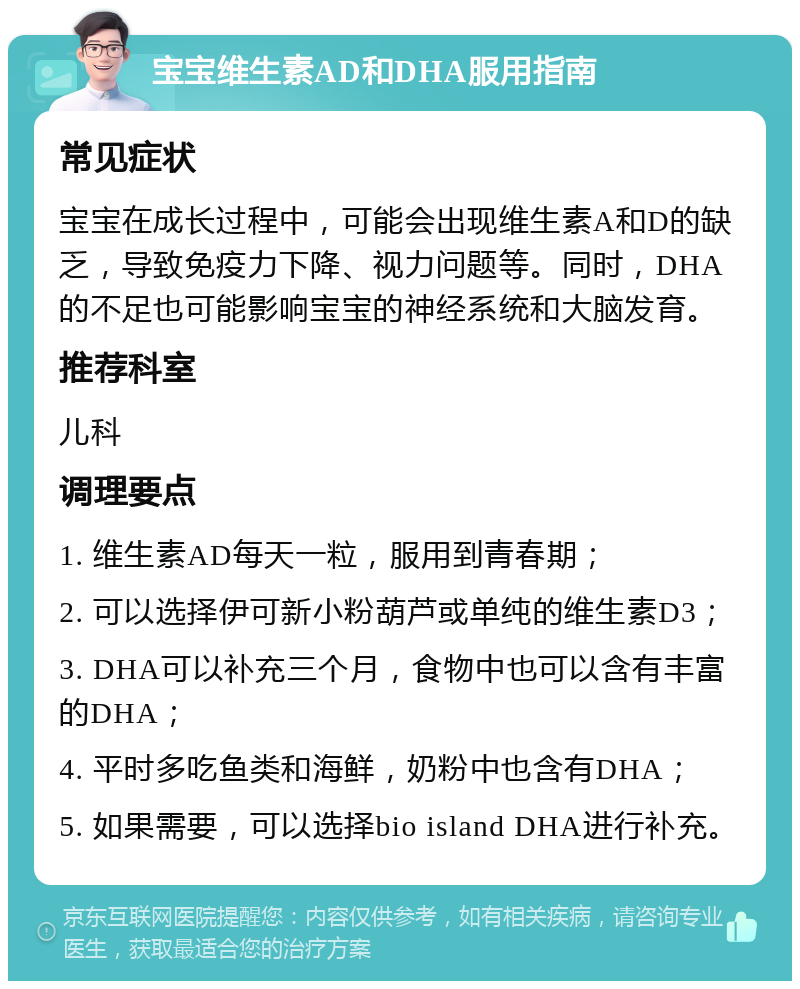 宝宝维生素AD和DHA服用指南 常见症状 宝宝在成长过程中，可能会出现维生素A和D的缺乏，导致免疫力下降、视力问题等。同时，DHA的不足也可能影响宝宝的神经系统和大脑发育。 推荐科室 儿科 调理要点 1. 维生素AD每天一粒，服用到青春期； 2. 可以选择伊可新小粉葫芦或单纯的维生素D3； 3. DHA可以补充三个月，食物中也可以含有丰富的DHA； 4. 平时多吃鱼类和海鲜，奶粉中也含有DHA； 5. 如果需要，可以选择bio island DHA进行补充。