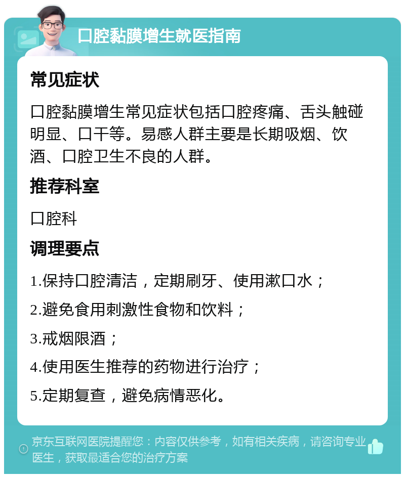 口腔黏膜增生就医指南 常见症状 口腔黏膜增生常见症状包括口腔疼痛、舌头触碰明显、口干等。易感人群主要是长期吸烟、饮酒、口腔卫生不良的人群。 推荐科室 口腔科 调理要点 1.保持口腔清洁，定期刷牙、使用漱口水； 2.避免食用刺激性食物和饮料； 3.戒烟限酒； 4.使用医生推荐的药物进行治疗； 5.定期复查，避免病情恶化。