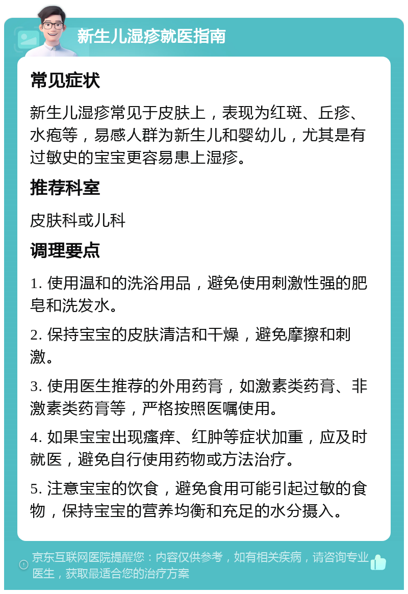 新生儿湿疹就医指南 常见症状 新生儿湿疹常见于皮肤上，表现为红斑、丘疹、水疱等，易感人群为新生儿和婴幼儿，尤其是有过敏史的宝宝更容易患上湿疹。 推荐科室 皮肤科或儿科 调理要点 1. 使用温和的洗浴用品，避免使用刺激性强的肥皂和洗发水。 2. 保持宝宝的皮肤清洁和干燥，避免摩擦和刺激。 3. 使用医生推荐的外用药膏，如激素类药膏、非激素类药膏等，严格按照医嘱使用。 4. 如果宝宝出现瘙痒、红肿等症状加重，应及时就医，避免自行使用药物或方法治疗。 5. 注意宝宝的饮食，避免食用可能引起过敏的食物，保持宝宝的营养均衡和充足的水分摄入。