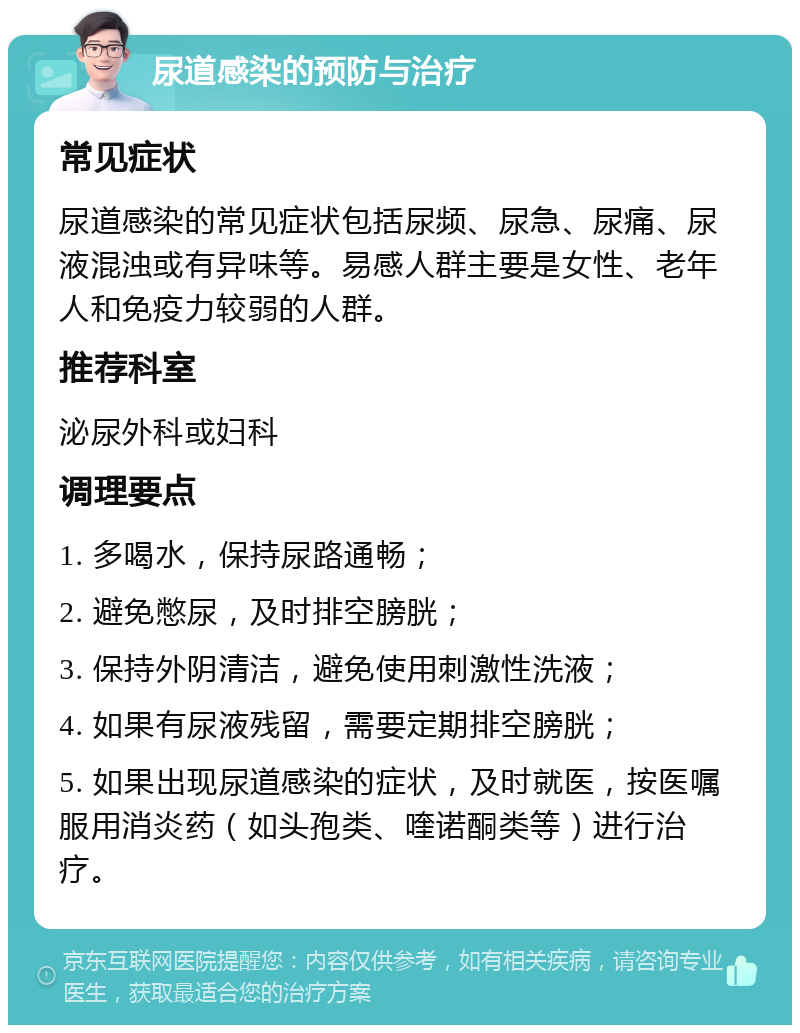 尿道感染的预防与治疗 常见症状 尿道感染的常见症状包括尿频、尿急、尿痛、尿液混浊或有异味等。易感人群主要是女性、老年人和免疫力较弱的人群。 推荐科室 泌尿外科或妇科 调理要点 1. 多喝水，保持尿路通畅； 2. 避免憋尿，及时排空膀胱； 3. 保持外阴清洁，避免使用刺激性洗液； 4. 如果有尿液残留，需要定期排空膀胱； 5. 如果出现尿道感染的症状，及时就医，按医嘱服用消炎药（如头孢类、喹诺酮类等）进行治疗。