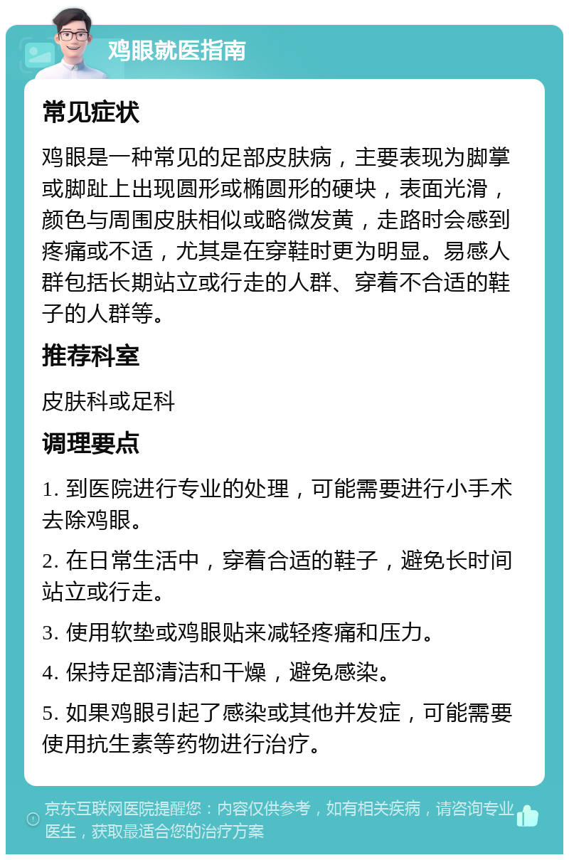 鸡眼就医指南 常见症状 鸡眼是一种常见的足部皮肤病，主要表现为脚掌或脚趾上出现圆形或椭圆形的硬块，表面光滑，颜色与周围皮肤相似或略微发黄，走路时会感到疼痛或不适，尤其是在穿鞋时更为明显。易感人群包括长期站立或行走的人群、穿着不合适的鞋子的人群等。 推荐科室 皮肤科或足科 调理要点 1. 到医院进行专业的处理，可能需要进行小手术去除鸡眼。 2. 在日常生活中，穿着合适的鞋子，避免长时间站立或行走。 3. 使用软垫或鸡眼贴来减轻疼痛和压力。 4. 保持足部清洁和干燥，避免感染。 5. 如果鸡眼引起了感染或其他并发症，可能需要使用抗生素等药物进行治疗。