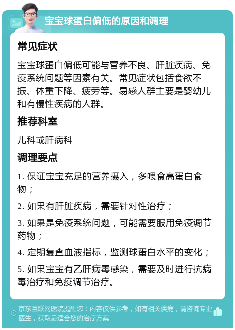 宝宝球蛋白偏低的原因和调理 常见症状 宝宝球蛋白偏低可能与营养不良、肝脏疾病、免疫系统问题等因素有关。常见症状包括食欲不振、体重下降、疲劳等。易感人群主要是婴幼儿和有慢性疾病的人群。 推荐科室 儿科或肝病科 调理要点 1. 保证宝宝充足的营养摄入，多喂食高蛋白食物； 2. 如果有肝脏疾病，需要针对性治疗； 3. 如果是免疫系统问题，可能需要服用免疫调节药物； 4. 定期复查血液指标，监测球蛋白水平的变化； 5. 如果宝宝有乙肝病毒感染，需要及时进行抗病毒治疗和免疫调节治疗。