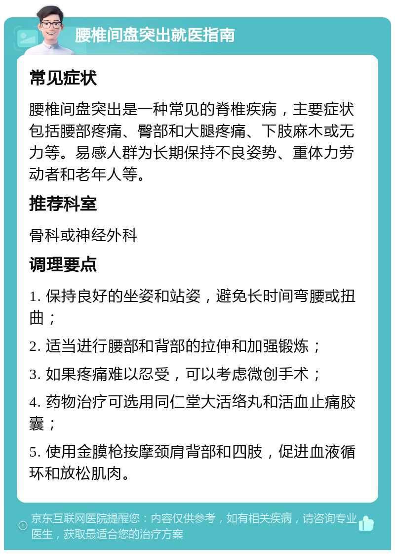 腰椎间盘突出就医指南 常见症状 腰椎间盘突出是一种常见的脊椎疾病，主要症状包括腰部疼痛、臀部和大腿疼痛、下肢麻木或无力等。易感人群为长期保持不良姿势、重体力劳动者和老年人等。 推荐科室 骨科或神经外科 调理要点 1. 保持良好的坐姿和站姿，避免长时间弯腰或扭曲； 2. 适当进行腰部和背部的拉伸和加强锻炼； 3. 如果疼痛难以忍受，可以考虑微创手术； 4. 药物治疗可选用同仁堂大活络丸和活血止痛胶囊； 5. 使用金膜枪按摩颈肩背部和四肢，促进血液循环和放松肌肉。