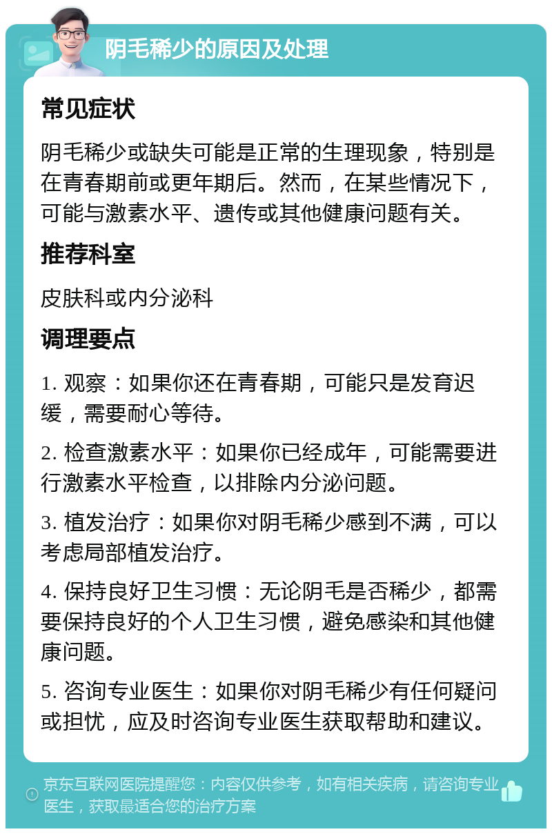 阴毛稀少的原因及处理 常见症状 阴毛稀少或缺失可能是正常的生理现象，特别是在青春期前或更年期后。然而，在某些情况下，可能与激素水平、遗传或其他健康问题有关。 推荐科室 皮肤科或内分泌科 调理要点 1. 观察：如果你还在青春期，可能只是发育迟缓，需要耐心等待。 2. 检查激素水平：如果你已经成年，可能需要进行激素水平检查，以排除内分泌问题。 3. 植发治疗：如果你对阴毛稀少感到不满，可以考虑局部植发治疗。 4. 保持良好卫生习惯：无论阴毛是否稀少，都需要保持良好的个人卫生习惯，避免感染和其他健康问题。 5. 咨询专业医生：如果你对阴毛稀少有任何疑问或担忧，应及时咨询专业医生获取帮助和建议。