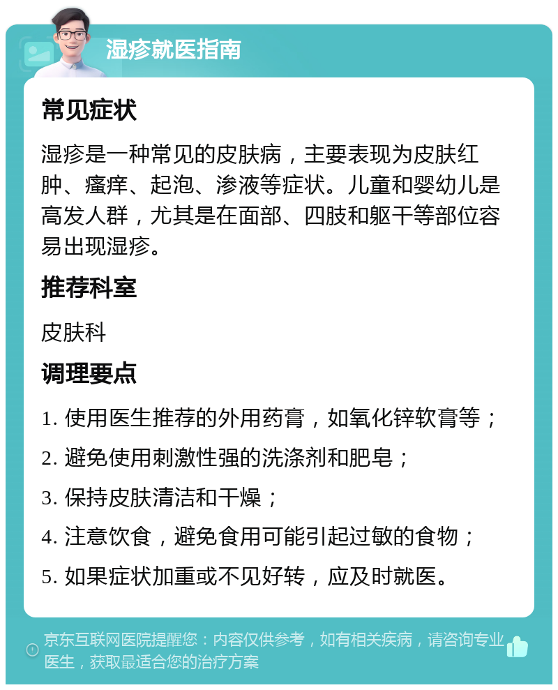 湿疹就医指南 常见症状 湿疹是一种常见的皮肤病，主要表现为皮肤红肿、瘙痒、起泡、渗液等症状。儿童和婴幼儿是高发人群，尤其是在面部、四肢和躯干等部位容易出现湿疹。 推荐科室 皮肤科 调理要点 1. 使用医生推荐的外用药膏，如氧化锌软膏等； 2. 避免使用刺激性强的洗涤剂和肥皂； 3. 保持皮肤清洁和干燥； 4. 注意饮食，避免食用可能引起过敏的食物； 5. 如果症状加重或不见好转，应及时就医。