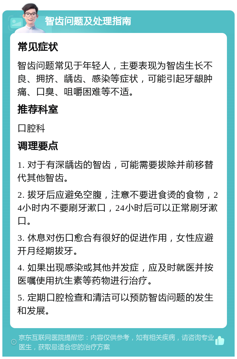 智齿问题及处理指南 常见症状 智齿问题常见于年轻人，主要表现为智齿生长不良、拥挤、龋齿、感染等症状，可能引起牙龈肿痛、口臭、咀嚼困难等不适。 推荐科室 口腔科 调理要点 1. 对于有深龋齿的智齿，可能需要拔除并前移替代其他智齿。 2. 拔牙后应避免空腹，注意不要进食烫的食物，24小时内不要刷牙漱口，24小时后可以正常刷牙漱口。 3. 休息对伤口愈合有很好的促进作用，女性应避开月经期拔牙。 4. 如果出现感染或其他并发症，应及时就医并按医嘱使用抗生素等药物进行治疗。 5. 定期口腔检查和清洁可以预防智齿问题的发生和发展。