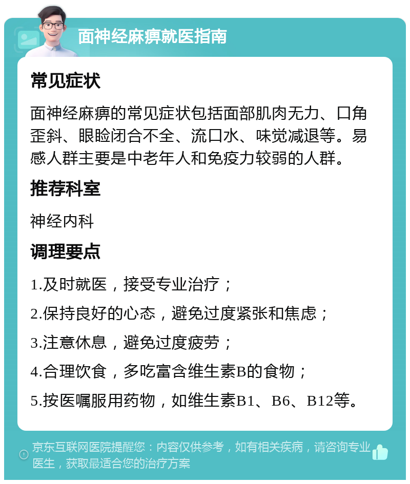 面神经麻痹就医指南 常见症状 面神经麻痹的常见症状包括面部肌肉无力、口角歪斜、眼睑闭合不全、流口水、味觉减退等。易感人群主要是中老年人和免疫力较弱的人群。 推荐科室 神经内科 调理要点 1.及时就医，接受专业治疗； 2.保持良好的心态，避免过度紧张和焦虑； 3.注意休息，避免过度疲劳； 4.合理饮食，多吃富含维生素B的食物； 5.按医嘱服用药物，如维生素B1、B6、B12等。