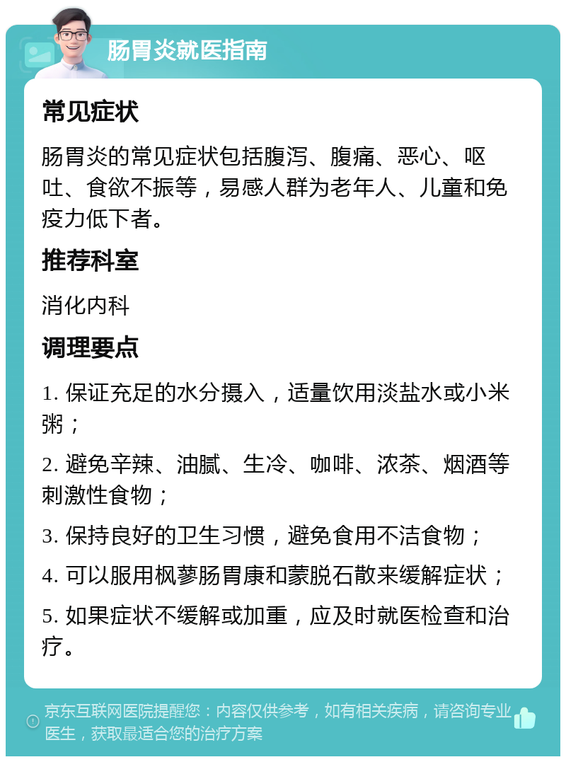 肠胃炎就医指南 常见症状 肠胃炎的常见症状包括腹泻、腹痛、恶心、呕吐、食欲不振等，易感人群为老年人、儿童和免疫力低下者。 推荐科室 消化内科 调理要点 1. 保证充足的水分摄入，适量饮用淡盐水或小米粥； 2. 避免辛辣、油腻、生冷、咖啡、浓茶、烟酒等刺激性食物； 3. 保持良好的卫生习惯，避免食用不洁食物； 4. 可以服用枫蓼肠胃康和蒙脱石散来缓解症状； 5. 如果症状不缓解或加重，应及时就医检查和治疗。