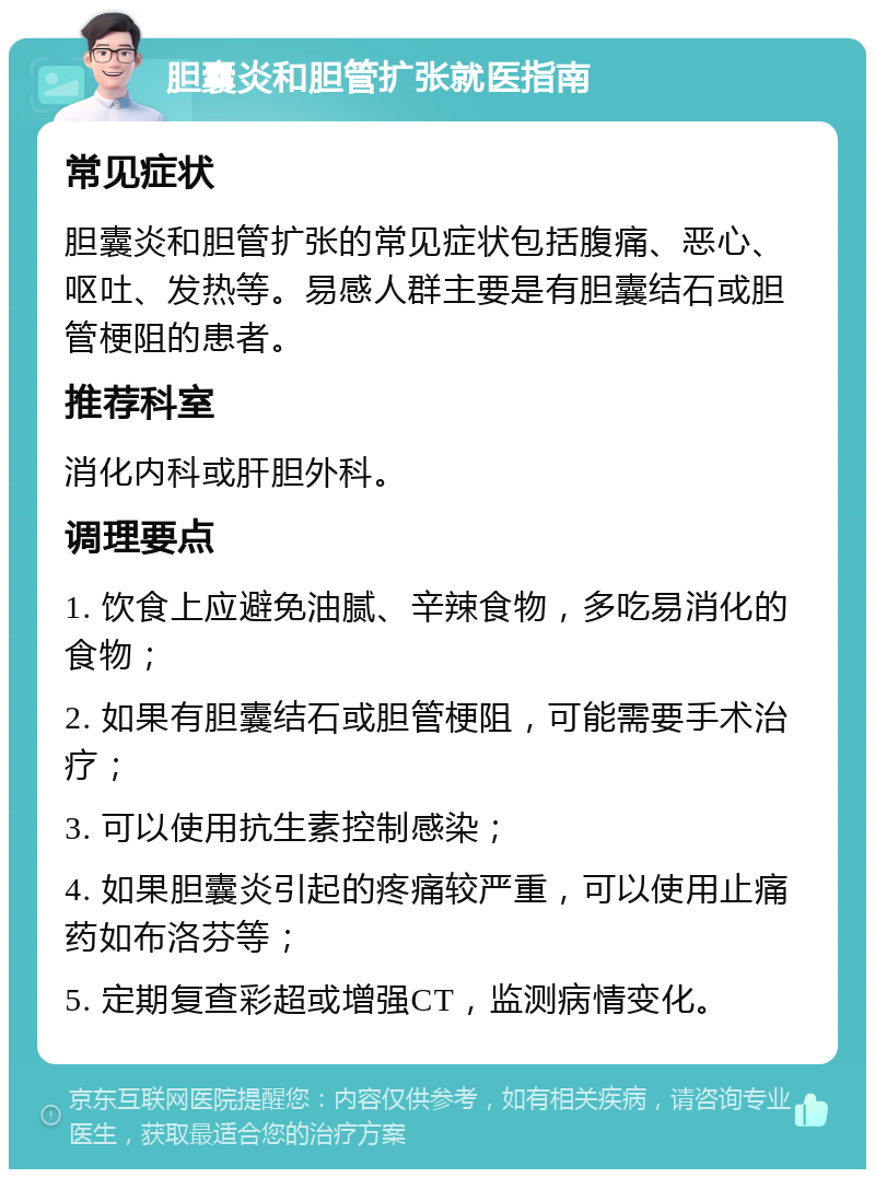 胆囊炎和胆管扩张就医指南 常见症状 胆囊炎和胆管扩张的常见症状包括腹痛、恶心、呕吐、发热等。易感人群主要是有胆囊结石或胆管梗阻的患者。 推荐科室 消化内科或肝胆外科。 调理要点 1. 饮食上应避免油腻、辛辣食物，多吃易消化的食物； 2. 如果有胆囊结石或胆管梗阻，可能需要手术治疗； 3. 可以使用抗生素控制感染； 4. 如果胆囊炎引起的疼痛较严重，可以使用止痛药如布洛芬等； 5. 定期复查彩超或增强CT，监测病情变化。