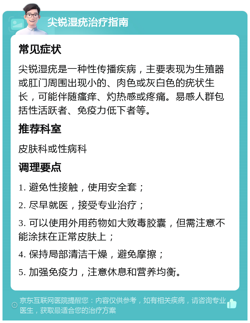 尖锐湿疣治疗指南 常见症状 尖锐湿疣是一种性传播疾病，主要表现为生殖器或肛门周围出现小的、肉色或灰白色的疣状生长，可能伴随瘙痒、灼热感或疼痛。易感人群包括性活跃者、免疫力低下者等。 推荐科室 皮肤科或性病科 调理要点 1. 避免性接触，使用安全套； 2. 尽早就医，接受专业治疗； 3. 可以使用外用药物如大败毒胶囊，但需注意不能涂抹在正常皮肤上； 4. 保持局部清洁干燥，避免摩擦； 5. 加强免疫力，注意休息和营养均衡。