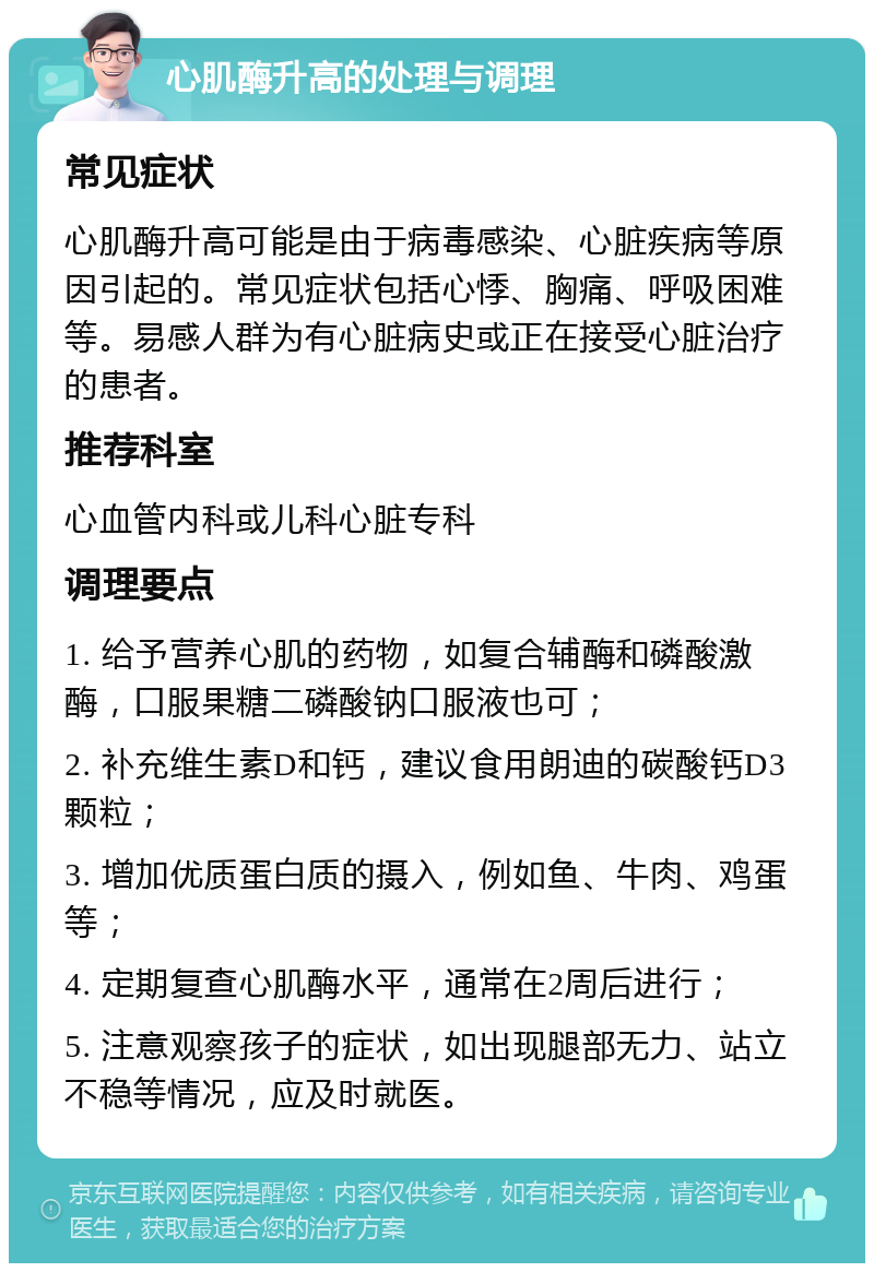 心肌酶升高的处理与调理 常见症状 心肌酶升高可能是由于病毒感染、心脏疾病等原因引起的。常见症状包括心悸、胸痛、呼吸困难等。易感人群为有心脏病史或正在接受心脏治疗的患者。 推荐科室 心血管内科或儿科心脏专科 调理要点 1. 给予营养心肌的药物，如复合辅酶和磷酸激酶，口服果糖二磷酸钠口服液也可； 2. 补充维生素D和钙，建议食用朗迪的碳酸钙D3颗粒； 3. 增加优质蛋白质的摄入，例如鱼、牛肉、鸡蛋等； 4. 定期复查心肌酶水平，通常在2周后进行； 5. 注意观察孩子的症状，如出现腿部无力、站立不稳等情况，应及时就医。