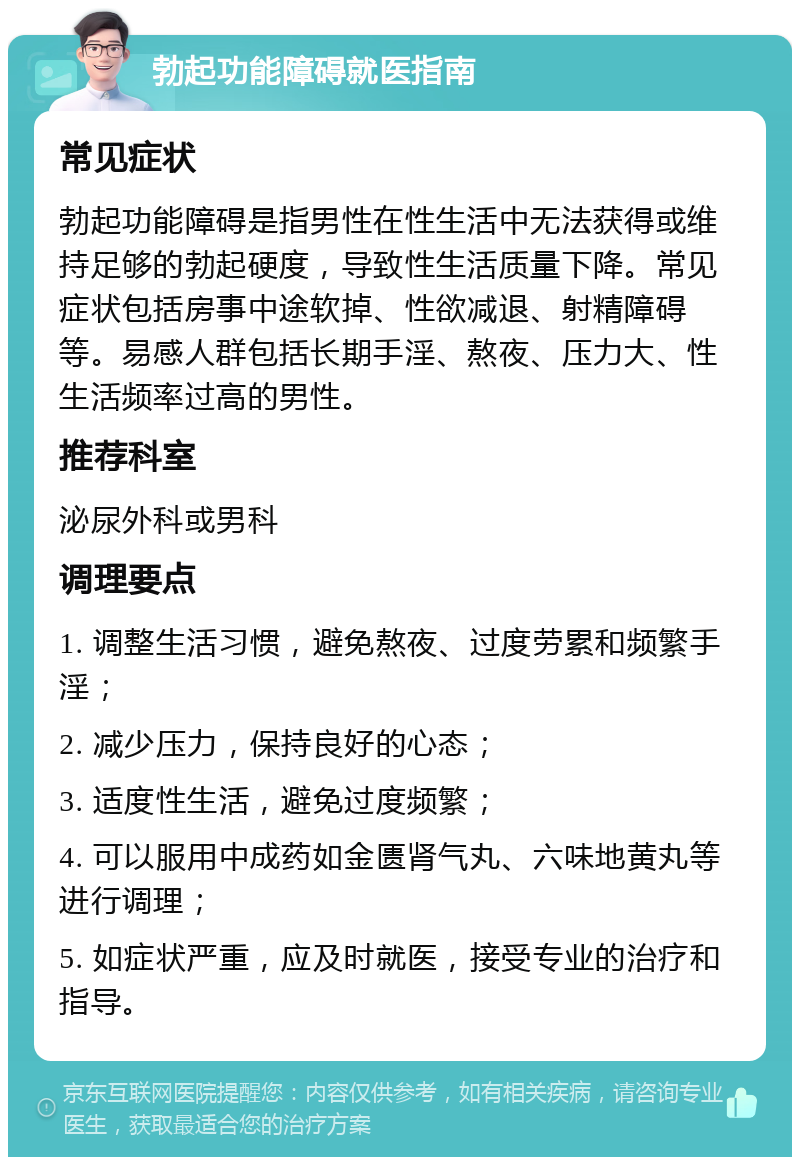 勃起功能障碍就医指南 常见症状 勃起功能障碍是指男性在性生活中无法获得或维持足够的勃起硬度，导致性生活质量下降。常见症状包括房事中途软掉、性欲减退、射精障碍等。易感人群包括长期手淫、熬夜、压力大、性生活频率过高的男性。 推荐科室 泌尿外科或男科 调理要点 1. 调整生活习惯，避免熬夜、过度劳累和频繁手淫； 2. 减少压力，保持良好的心态； 3. 适度性生活，避免过度频繁； 4. 可以服用中成药如金匮肾气丸、六味地黄丸等进行调理； 5. 如症状严重，应及时就医，接受专业的治疗和指导。