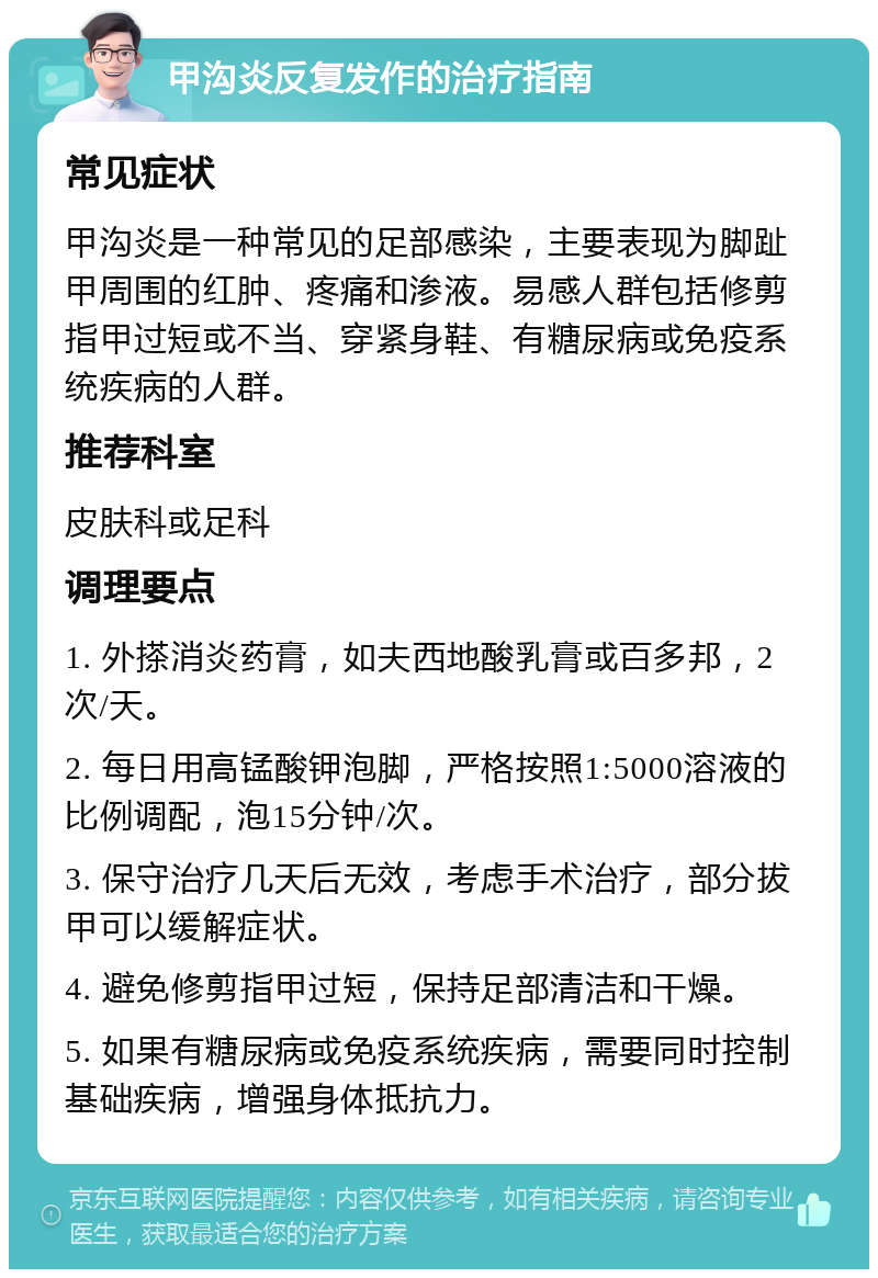 甲沟炎反复发作的治疗指南 常见症状 甲沟炎是一种常见的足部感染，主要表现为脚趾甲周围的红肿、疼痛和渗液。易感人群包括修剪指甲过短或不当、穿紧身鞋、有糖尿病或免疫系统疾病的人群。 推荐科室 皮肤科或足科 调理要点 1. 外搽消炎药膏，如夫西地酸乳膏或百多邦，2次/天。 2. 每日用高锰酸钾泡脚，严格按照1:5000溶液的比例调配，泡15分钟/次。 3. 保守治疗几天后无效，考虑手术治疗，部分拔甲可以缓解症状。 4. 避免修剪指甲过短，保持足部清洁和干燥。 5. 如果有糖尿病或免疫系统疾病，需要同时控制基础疾病，增强身体抵抗力。