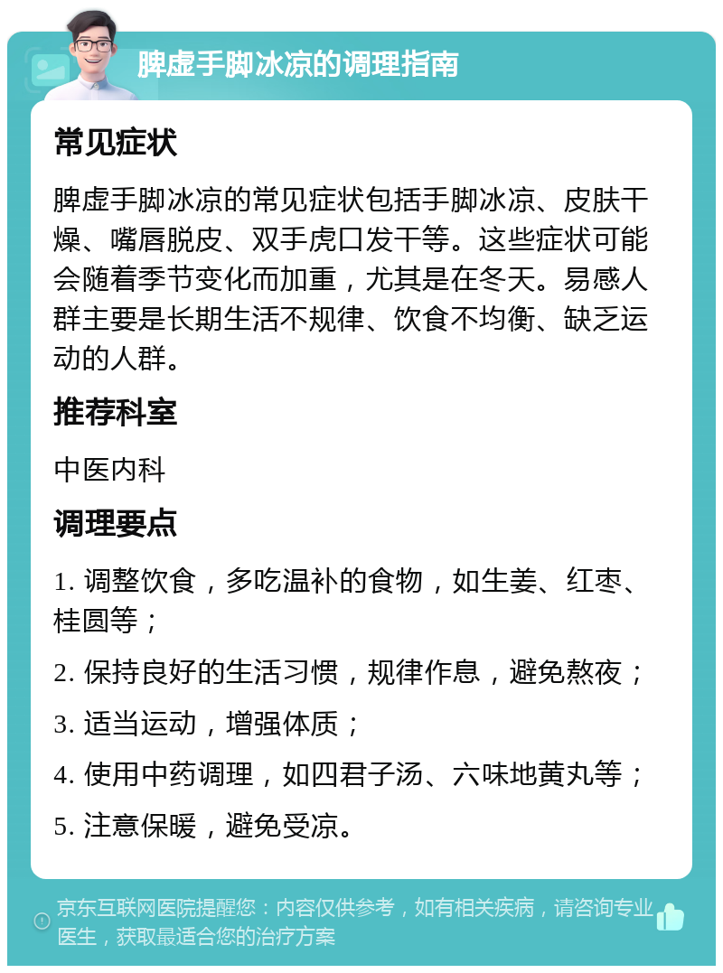 脾虚手脚冰凉的调理指南 常见症状 脾虚手脚冰凉的常见症状包括手脚冰凉、皮肤干燥、嘴唇脱皮、双手虎口发干等。这些症状可能会随着季节变化而加重，尤其是在冬天。易感人群主要是长期生活不规律、饮食不均衡、缺乏运动的人群。 推荐科室 中医内科 调理要点 1. 调整饮食，多吃温补的食物，如生姜、红枣、桂圆等； 2. 保持良好的生活习惯，规律作息，避免熬夜； 3. 适当运动，增强体质； 4. 使用中药调理，如四君子汤、六味地黄丸等； 5. 注意保暖，避免受凉。