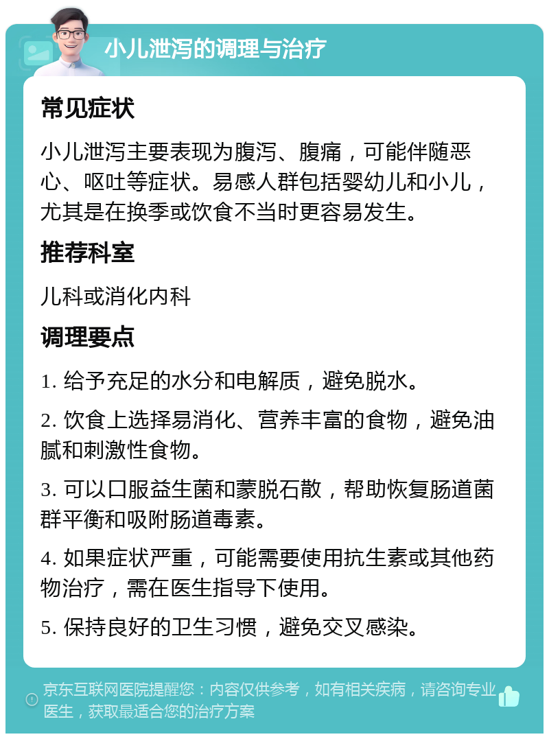 小儿泄泻的调理与治疗 常见症状 小儿泄泻主要表现为腹泻、腹痛，可能伴随恶心、呕吐等症状。易感人群包括婴幼儿和小儿，尤其是在换季或饮食不当时更容易发生。 推荐科室 儿科或消化内科 调理要点 1. 给予充足的水分和电解质，避免脱水。 2. 饮食上选择易消化、营养丰富的食物，避免油腻和刺激性食物。 3. 可以口服益生菌和蒙脱石散，帮助恢复肠道菌群平衡和吸附肠道毒素。 4. 如果症状严重，可能需要使用抗生素或其他药物治疗，需在医生指导下使用。 5. 保持良好的卫生习惯，避免交叉感染。