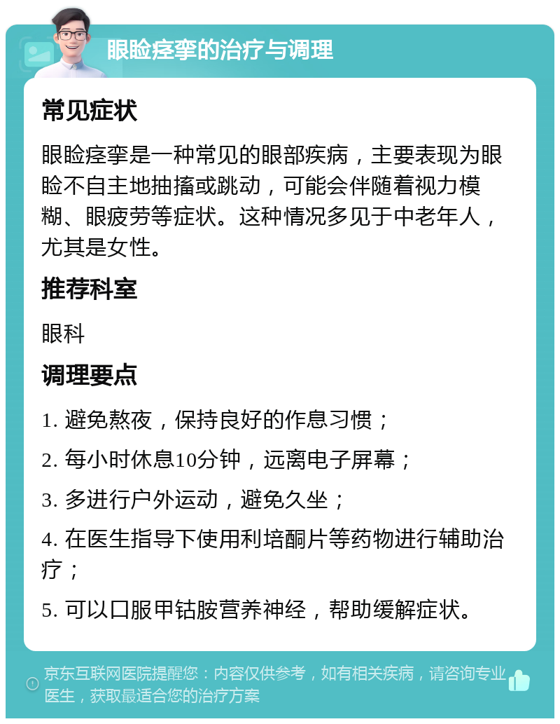 眼睑痉挛的治疗与调理 常见症状 眼睑痉挛是一种常见的眼部疾病，主要表现为眼睑不自主地抽搐或跳动，可能会伴随着视力模糊、眼疲劳等症状。这种情况多见于中老年人，尤其是女性。 推荐科室 眼科 调理要点 1. 避免熬夜，保持良好的作息习惯； 2. 每小时休息10分钟，远离电子屏幕； 3. 多进行户外运动，避免久坐； 4. 在医生指导下使用利培酮片等药物进行辅助治疗； 5. 可以口服甲钴胺营养神经，帮助缓解症状。