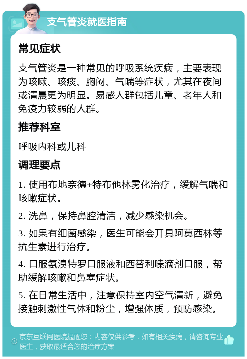 支气管炎就医指南 常见症状 支气管炎是一种常见的呼吸系统疾病，主要表现为咳嗽、咳痰、胸闷、气喘等症状，尤其在夜间或清晨更为明显。易感人群包括儿童、老年人和免疫力较弱的人群。 推荐科室 呼吸内科或儿科 调理要点 1. 使用布地奈德+特布他林雾化治疗，缓解气喘和咳嗽症状。 2. 洗鼻，保持鼻腔清洁，减少感染机会。 3. 如果有细菌感染，医生可能会开具阿莫西林等抗生素进行治疗。 4. 口服氨溴特罗口服液和西替利嗪滴剂口服，帮助缓解咳嗽和鼻塞症状。 5. 在日常生活中，注意保持室内空气清新，避免接触刺激性气体和粉尘，增强体质，预防感染。