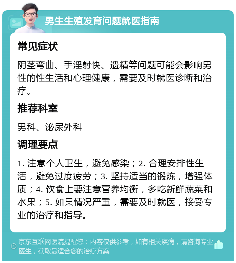 男生生殖发育问题就医指南 常见症状 阴茎弯曲、手淫射快、遗精等问题可能会影响男性的性生活和心理健康，需要及时就医诊断和治疗。 推荐科室 男科、泌尿外科 调理要点 1. 注意个人卫生，避免感染；2. 合理安排性生活，避免过度疲劳；3. 坚持适当的锻炼，增强体质；4. 饮食上要注意营养均衡，多吃新鲜蔬菜和水果；5. 如果情况严重，需要及时就医，接受专业的治疗和指导。