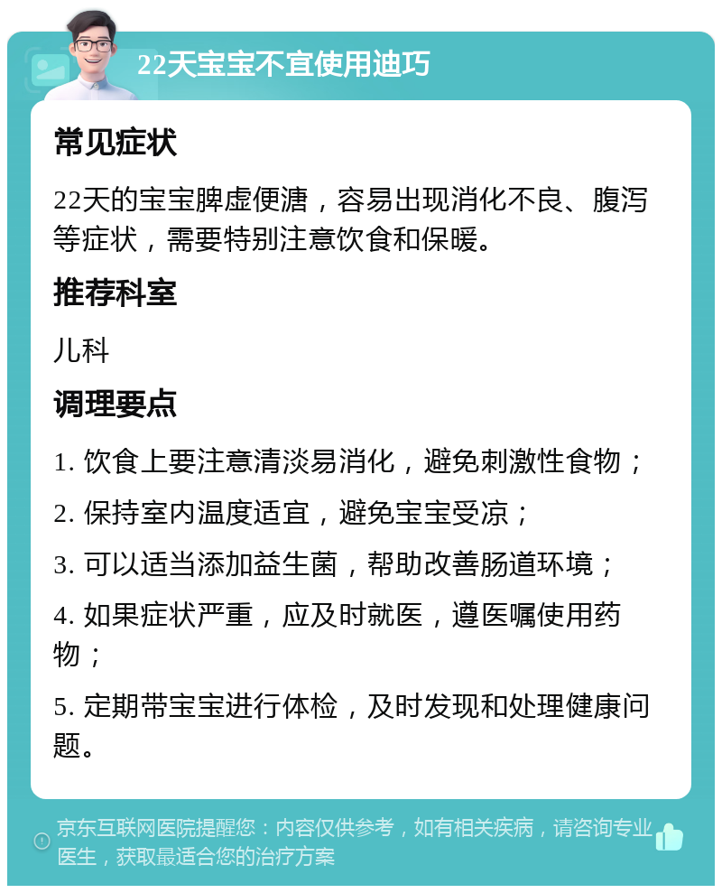 22天宝宝不宜使用迪巧 常见症状 22天的宝宝脾虚便溏，容易出现消化不良、腹泻等症状，需要特别注意饮食和保暖。 推荐科室 儿科 调理要点 1. 饮食上要注意清淡易消化，避免刺激性食物； 2. 保持室内温度适宜，避免宝宝受凉； 3. 可以适当添加益生菌，帮助改善肠道环境； 4. 如果症状严重，应及时就医，遵医嘱使用药物； 5. 定期带宝宝进行体检，及时发现和处理健康问题。