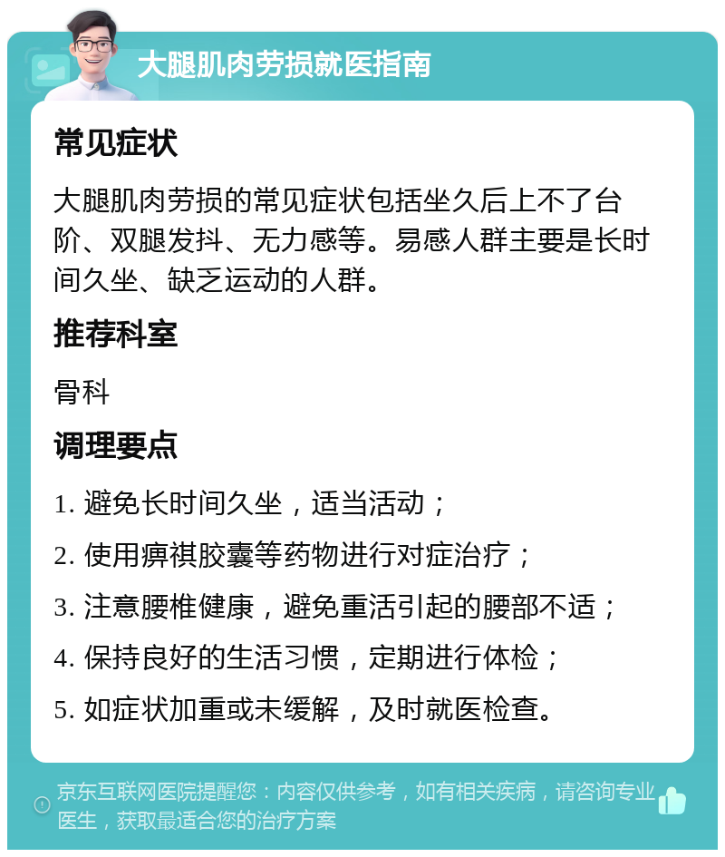 大腿肌肉劳损就医指南 常见症状 大腿肌肉劳损的常见症状包括坐久后上不了台阶、双腿发抖、无力感等。易感人群主要是长时间久坐、缺乏运动的人群。 推荐科室 骨科 调理要点 1. 避免长时间久坐，适当活动； 2. 使用痹祺胶囊等药物进行对症治疗； 3. 注意腰椎健康，避免重活引起的腰部不适； 4. 保持良好的生活习惯，定期进行体检； 5. 如症状加重或未缓解，及时就医检查。