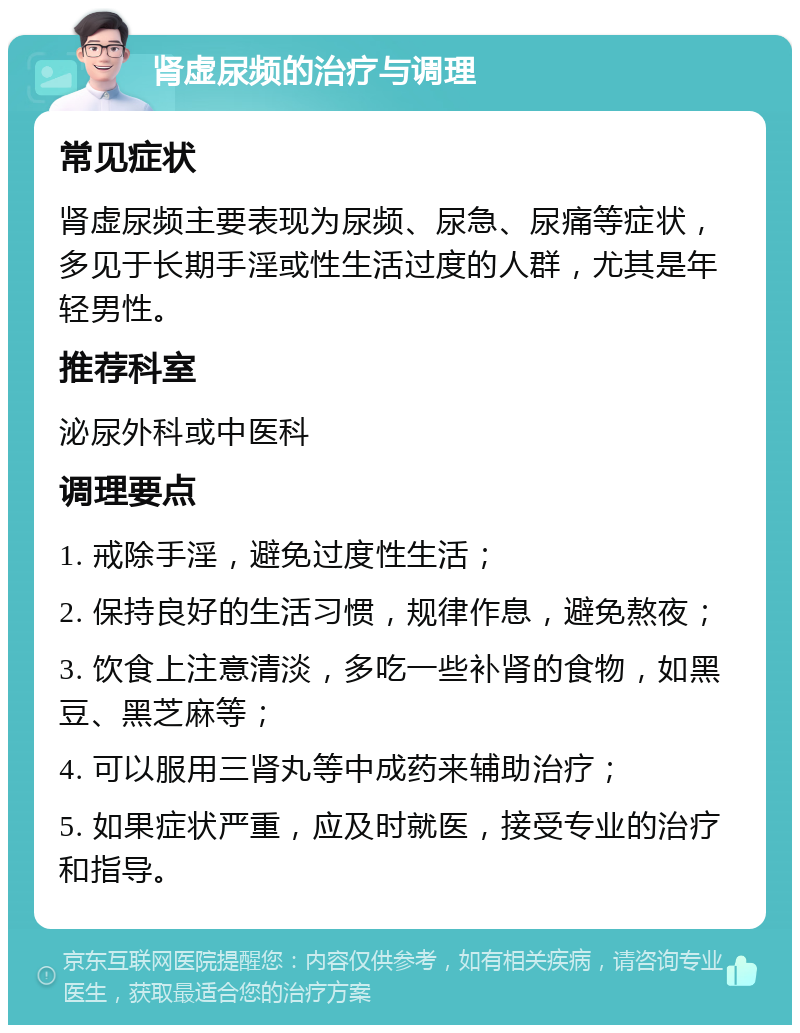 肾虚尿频的治疗与调理 常见症状 肾虚尿频主要表现为尿频、尿急、尿痛等症状，多见于长期手淫或性生活过度的人群，尤其是年轻男性。 推荐科室 泌尿外科或中医科 调理要点 1. 戒除手淫，避免过度性生活； 2. 保持良好的生活习惯，规律作息，避免熬夜； 3. 饮食上注意清淡，多吃一些补肾的食物，如黑豆、黑芝麻等； 4. 可以服用三肾丸等中成药来辅助治疗； 5. 如果症状严重，应及时就医，接受专业的治疗和指导。