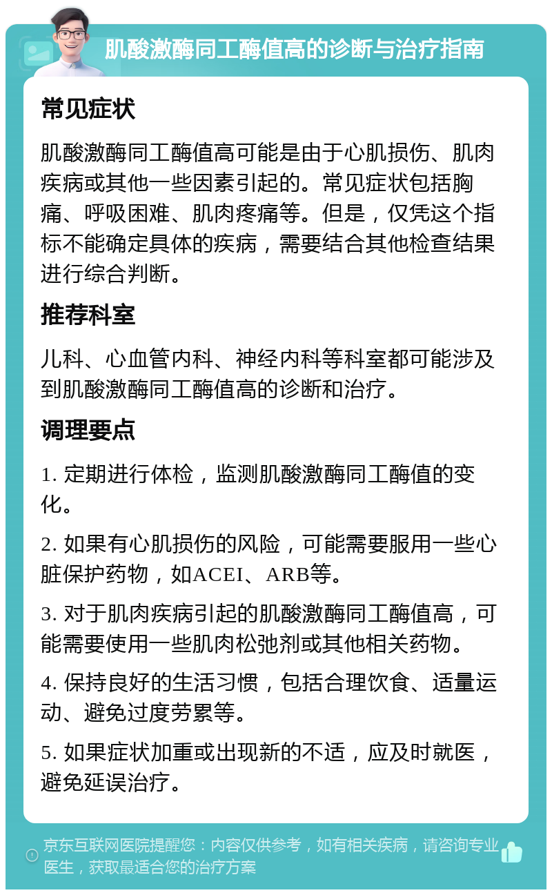 肌酸激酶同工酶值高的诊断与治疗指南 常见症状 肌酸激酶同工酶值高可能是由于心肌损伤、肌肉疾病或其他一些因素引起的。常见症状包括胸痛、呼吸困难、肌肉疼痛等。但是，仅凭这个指标不能确定具体的疾病，需要结合其他检查结果进行综合判断。 推荐科室 儿科、心血管内科、神经内科等科室都可能涉及到肌酸激酶同工酶值高的诊断和治疗。 调理要点 1. 定期进行体检，监测肌酸激酶同工酶值的变化。 2. 如果有心肌损伤的风险，可能需要服用一些心脏保护药物，如ACEI、ARB等。 3. 对于肌肉疾病引起的肌酸激酶同工酶值高，可能需要使用一些肌肉松弛剂或其他相关药物。 4. 保持良好的生活习惯，包括合理饮食、适量运动、避免过度劳累等。 5. 如果症状加重或出现新的不适，应及时就医，避免延误治疗。