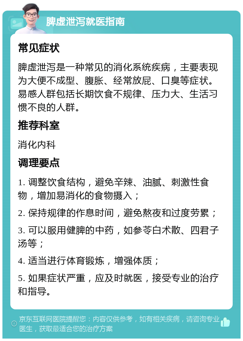 脾虚泄泻就医指南 常见症状 脾虚泄泻是一种常见的消化系统疾病，主要表现为大便不成型、腹胀、经常放屁、口臭等症状。易感人群包括长期饮食不规律、压力大、生活习惯不良的人群。 推荐科室 消化内科 调理要点 1. 调整饮食结构，避免辛辣、油腻、刺激性食物，增加易消化的食物摄入； 2. 保持规律的作息时间，避免熬夜和过度劳累； 3. 可以服用健脾的中药，如参苓白术散、四君子汤等； 4. 适当进行体育锻炼，增强体质； 5. 如果症状严重，应及时就医，接受专业的治疗和指导。