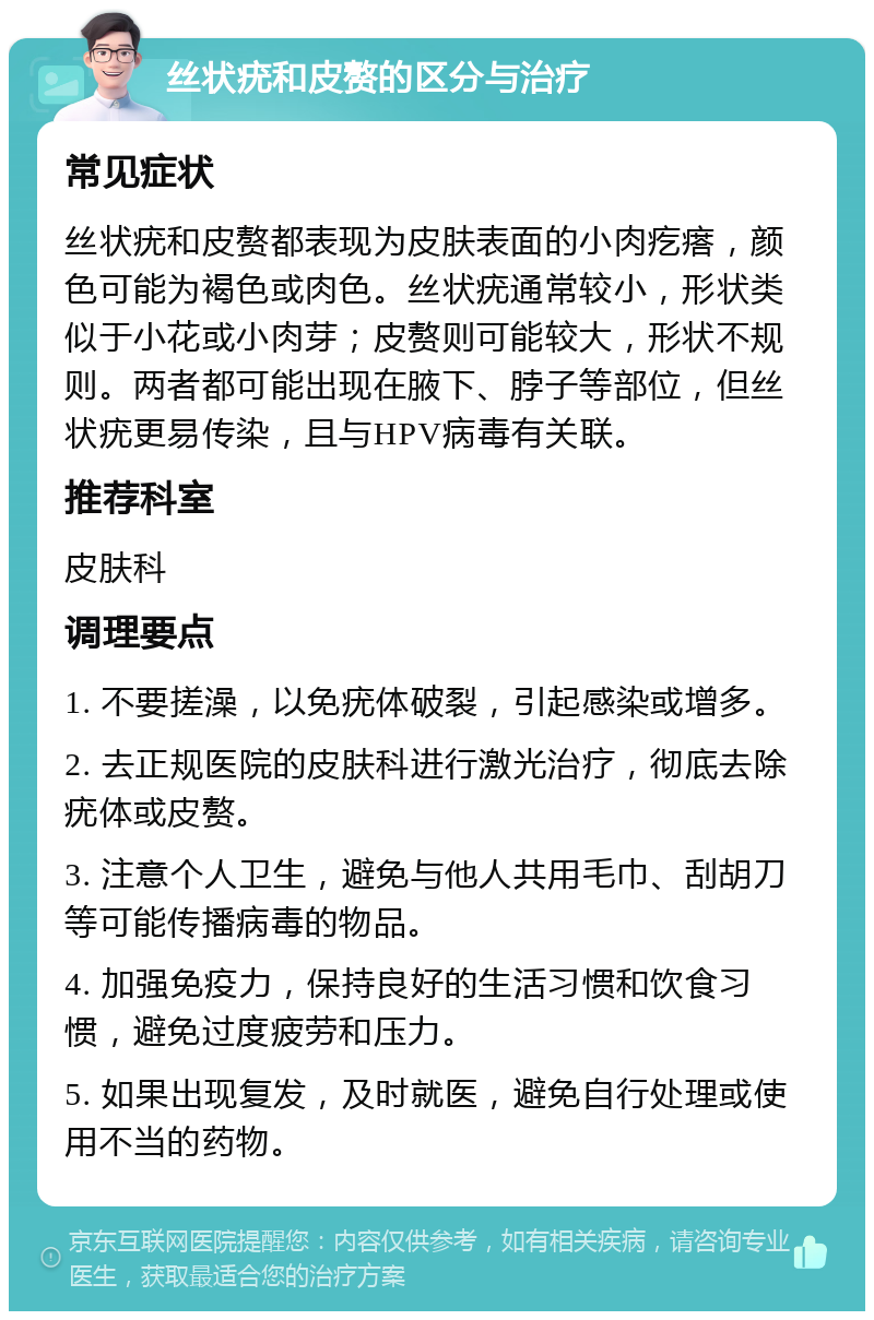 丝状疣和皮赘的区分与治疗 常见症状 丝状疣和皮赘都表现为皮肤表面的小肉疙瘩，颜色可能为褐色或肉色。丝状疣通常较小，形状类似于小花或小肉芽；皮赘则可能较大，形状不规则。两者都可能出现在腋下、脖子等部位，但丝状疣更易传染，且与HPV病毒有关联。 推荐科室 皮肤科 调理要点 1. 不要搓澡，以免疣体破裂，引起感染或增多。 2. 去正规医院的皮肤科进行激光治疗，彻底去除疣体或皮赘。 3. 注意个人卫生，避免与他人共用毛巾、刮胡刀等可能传播病毒的物品。 4. 加强免疫力，保持良好的生活习惯和饮食习惯，避免过度疲劳和压力。 5. 如果出现复发，及时就医，避免自行处理或使用不当的药物。