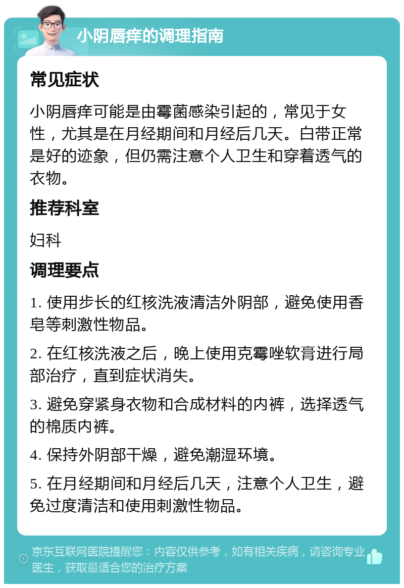 小阴唇痒的调理指南 常见症状 小阴唇痒可能是由霉菌感染引起的，常见于女性，尤其是在月经期间和月经后几天。白带正常是好的迹象，但仍需注意个人卫生和穿着透气的衣物。 推荐科室 妇科 调理要点 1. 使用步长的红核洗液清洁外阴部，避免使用香皂等刺激性物品。 2. 在红核洗液之后，晚上使用克霉唑软膏进行局部治疗，直到症状消失。 3. 避免穿紧身衣物和合成材料的内裤，选择透气的棉质内裤。 4. 保持外阴部干燥，避免潮湿环境。 5. 在月经期间和月经后几天，注意个人卫生，避免过度清洁和使用刺激性物品。