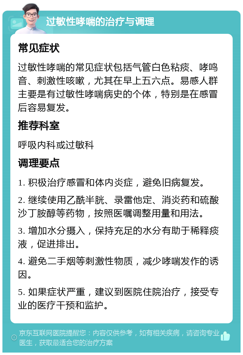 过敏性哮喘的治疗与调理 常见症状 过敏性哮喘的常见症状包括气管白色粘痰、哮鸣音、刺激性咳嗽，尤其在早上五六点。易感人群主要是有过敏性哮喘病史的个体，特别是在感冒后容易复发。 推荐科室 呼吸内科或过敏科 调理要点 1. 积极治疗感冒和体内炎症，避免旧病复发。 2. 继续使用乙酰半胱、录雷他定、消炎药和硫酸沙丁胺醇等药物，按照医嘱调整用量和用法。 3. 增加水分摄入，保持充足的水分有助于稀释痰液，促进排出。 4. 避免二手烟等刺激性物质，减少哮喘发作的诱因。 5. 如果症状严重，建议到医院住院治疗，接受专业的医疗干预和监护。