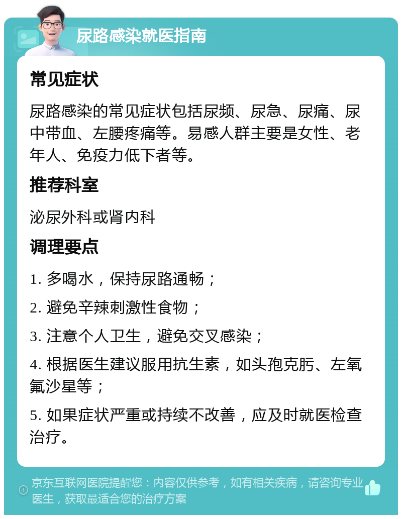 尿路感染就医指南 常见症状 尿路感染的常见症状包括尿频、尿急、尿痛、尿中带血、左腰疼痛等。易感人群主要是女性、老年人、免疫力低下者等。 推荐科室 泌尿外科或肾内科 调理要点 1. 多喝水，保持尿路通畅； 2. 避免辛辣刺激性食物； 3. 注意个人卫生，避免交叉感染； 4. 根据医生建议服用抗生素，如头孢克肟、左氧氟沙星等； 5. 如果症状严重或持续不改善，应及时就医检查治疗。