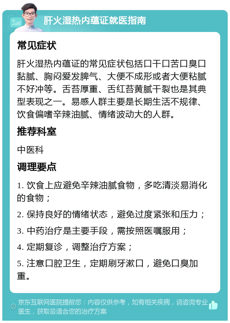 肝火湿热内蕴证就医指南 常见症状 肝火湿热内蕴证的常见症状包括口干口苦口臭口黏腻、胸闷爱发脾气、大便不成形或者大便粘腻不好冲等。舌苔厚重、舌红苔黄腻干裂也是其典型表现之一。易感人群主要是长期生活不规律、饮食偏嗜辛辣油腻、情绪波动大的人群。 推荐科室 中医科 调理要点 1. 饮食上应避免辛辣油腻食物，多吃清淡易消化的食物； 2. 保持良好的情绪状态，避免过度紧张和压力； 3. 中药治疗是主要手段，需按照医嘱服用； 4. 定期复诊，调整治疗方案； 5. 注意口腔卫生，定期刷牙漱口，避免口臭加重。