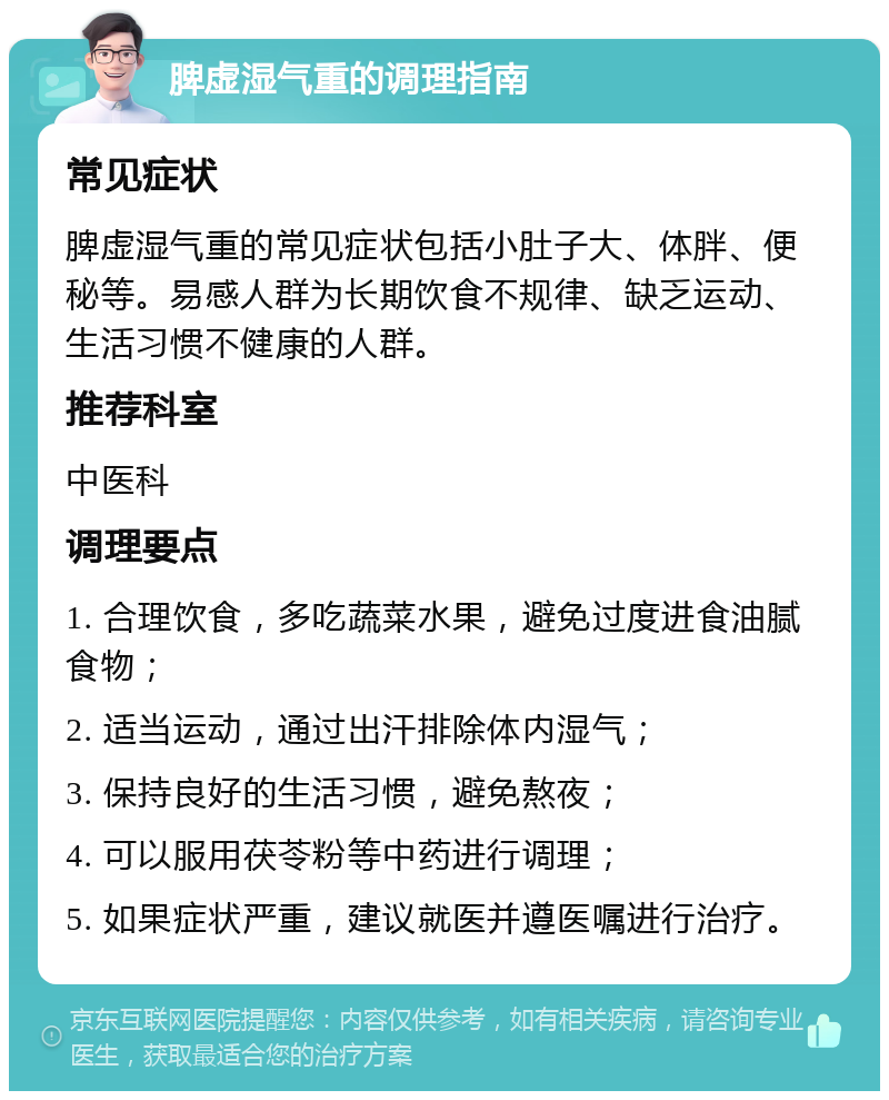 脾虚湿气重的调理指南 常见症状 脾虚湿气重的常见症状包括小肚子大、体胖、便秘等。易感人群为长期饮食不规律、缺乏运动、生活习惯不健康的人群。 推荐科室 中医科 调理要点 1. 合理饮食，多吃蔬菜水果，避免过度进食油腻食物； 2. 适当运动，通过出汗排除体内湿气； 3. 保持良好的生活习惯，避免熬夜； 4. 可以服用茯苓粉等中药进行调理； 5. 如果症状严重，建议就医并遵医嘱进行治疗。