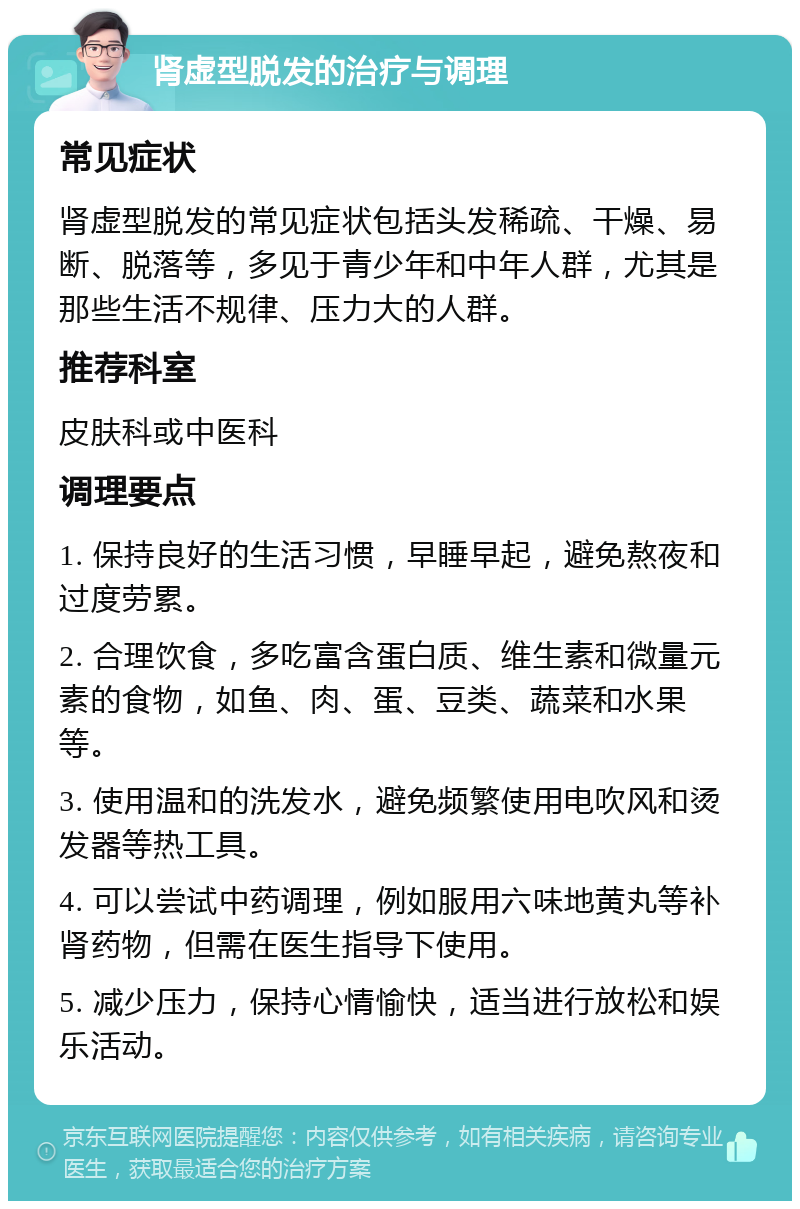 肾虚型脱发的治疗与调理 常见症状 肾虚型脱发的常见症状包括头发稀疏、干燥、易断、脱落等，多见于青少年和中年人群，尤其是那些生活不规律、压力大的人群。 推荐科室 皮肤科或中医科 调理要点 1. 保持良好的生活习惯，早睡早起，避免熬夜和过度劳累。 2. 合理饮食，多吃富含蛋白质、维生素和微量元素的食物，如鱼、肉、蛋、豆类、蔬菜和水果等。 3. 使用温和的洗发水，避免频繁使用电吹风和烫发器等热工具。 4. 可以尝试中药调理，例如服用六味地黄丸等补肾药物，但需在医生指导下使用。 5. 减少压力，保持心情愉快，适当进行放松和娱乐活动。