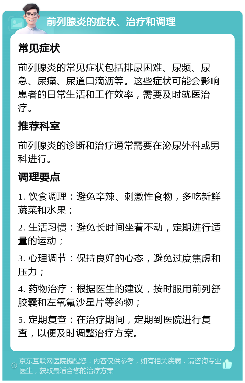 前列腺炎的症状、治疗和调理 常见症状 前列腺炎的常见症状包括排尿困难、尿频、尿急、尿痛、尿道口滴沥等。这些症状可能会影响患者的日常生活和工作效率，需要及时就医治疗。 推荐科室 前列腺炎的诊断和治疗通常需要在泌尿外科或男科进行。 调理要点 1. 饮食调理：避免辛辣、刺激性食物，多吃新鲜蔬菜和水果； 2. 生活习惯：避免长时间坐着不动，定期进行适量的运动； 3. 心理调节：保持良好的心态，避免过度焦虑和压力； 4. 药物治疗：根据医生的建议，按时服用前列舒胶囊和左氧氟沙星片等药物； 5. 定期复查：在治疗期间，定期到医院进行复查，以便及时调整治疗方案。