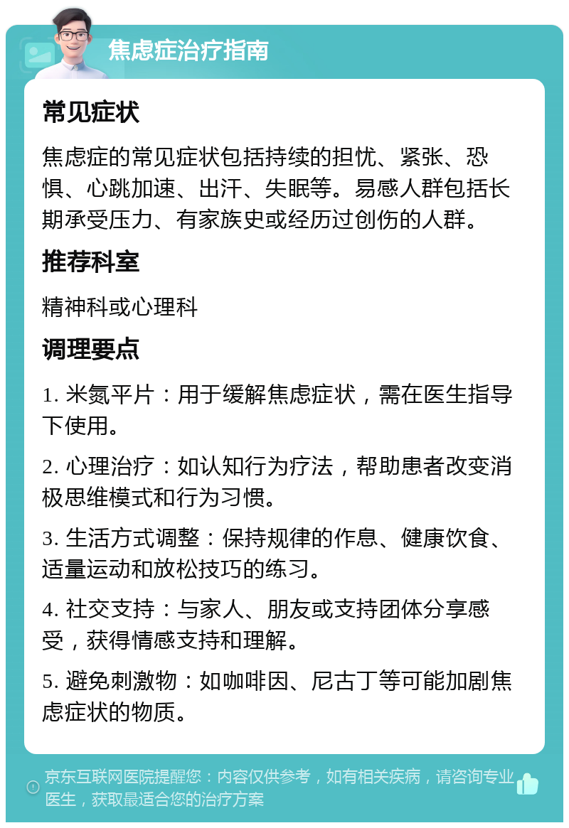 焦虑症治疗指南 常见症状 焦虑症的常见症状包括持续的担忧、紧张、恐惧、心跳加速、出汗、失眠等。易感人群包括长期承受压力、有家族史或经历过创伤的人群。 推荐科室 精神科或心理科 调理要点 1. 米氮平片：用于缓解焦虑症状，需在医生指导下使用。 2. 心理治疗：如认知行为疗法，帮助患者改变消极思维模式和行为习惯。 3. 生活方式调整：保持规律的作息、健康饮食、适量运动和放松技巧的练习。 4. 社交支持：与家人、朋友或支持团体分享感受，获得情感支持和理解。 5. 避免刺激物：如咖啡因、尼古丁等可能加剧焦虑症状的物质。