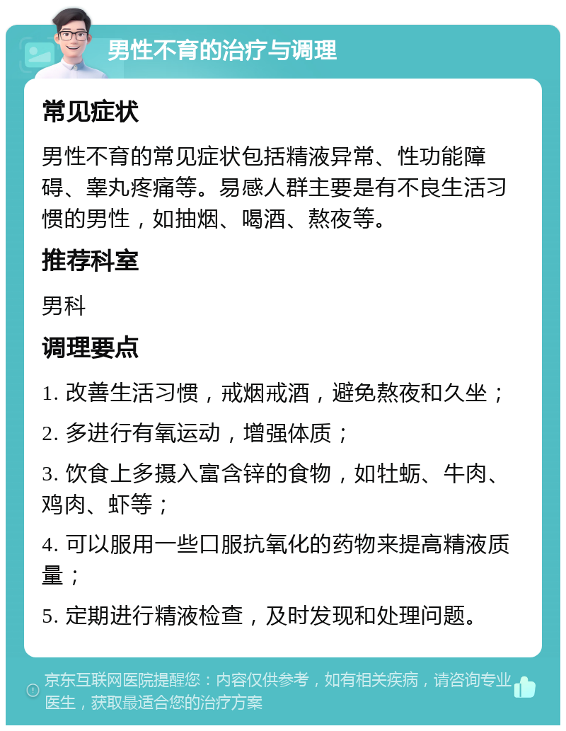 男性不育的治疗与调理 常见症状 男性不育的常见症状包括精液异常、性功能障碍、睾丸疼痛等。易感人群主要是有不良生活习惯的男性，如抽烟、喝酒、熬夜等。 推荐科室 男科 调理要点 1. 改善生活习惯，戒烟戒酒，避免熬夜和久坐； 2. 多进行有氧运动，增强体质； 3. 饮食上多摄入富含锌的食物，如牡蛎、牛肉、鸡肉、虾等； 4. 可以服用一些口服抗氧化的药物来提高精液质量； 5. 定期进行精液检查，及时发现和处理问题。