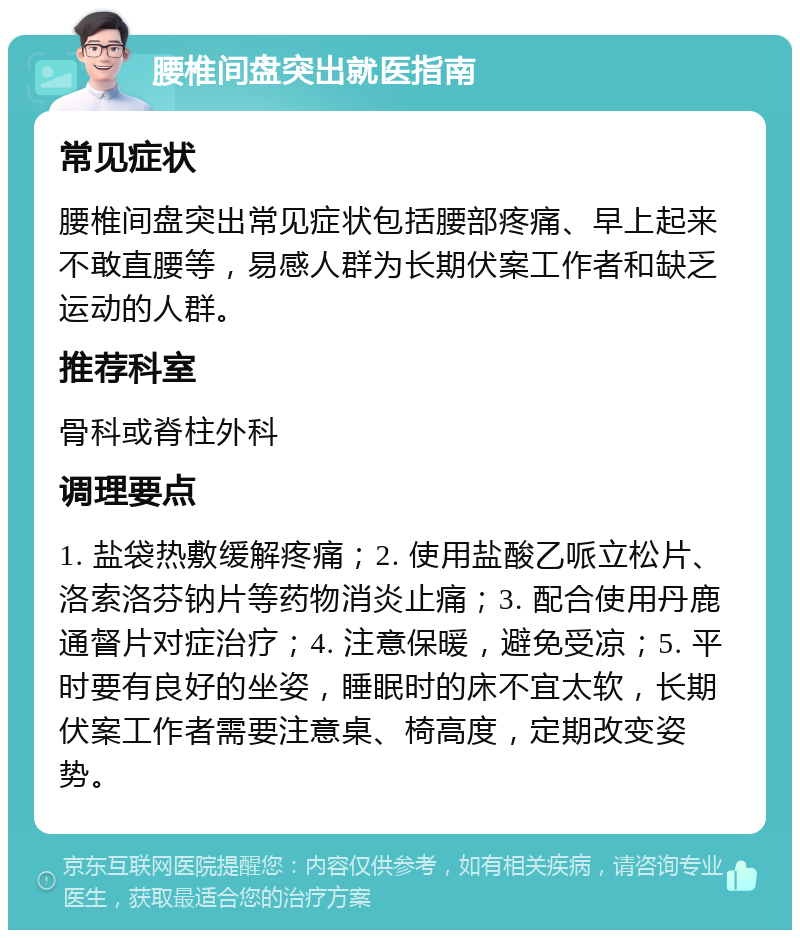 腰椎间盘突出就医指南 常见症状 腰椎间盘突出常见症状包括腰部疼痛、早上起来不敢直腰等，易感人群为长期伏案工作者和缺乏运动的人群。 推荐科室 骨科或脊柱外科 调理要点 1. 盐袋热敷缓解疼痛；2. 使用盐酸乙哌立松片、洛索洛芬钠片等药物消炎止痛；3. 配合使用丹鹿通督片对症治疗；4. 注意保暖，避免受凉；5. 平时要有良好的坐姿，睡眠时的床不宜太软，长期伏案工作者需要注意桌、椅高度，定期改变姿势。