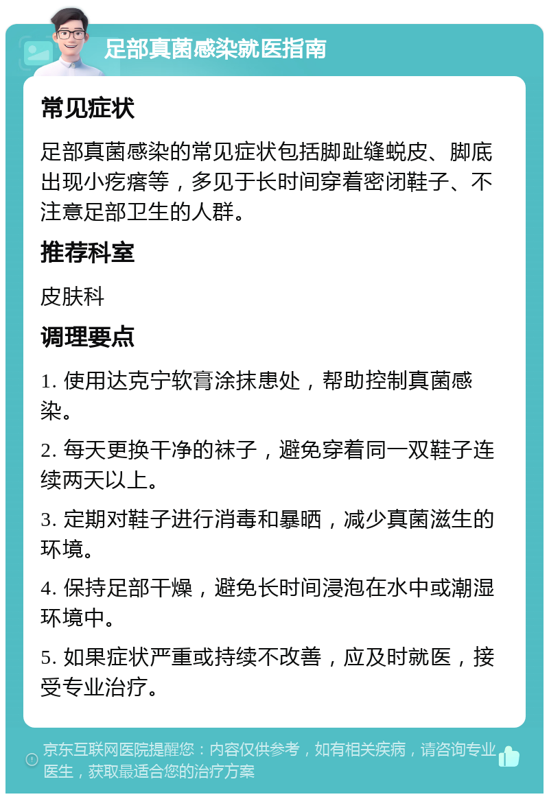 足部真菌感染就医指南 常见症状 足部真菌感染的常见症状包括脚趾缝蜕皮、脚底出现小疙瘩等，多见于长时间穿着密闭鞋子、不注意足部卫生的人群。 推荐科室 皮肤科 调理要点 1. 使用达克宁软膏涂抹患处，帮助控制真菌感染。 2. 每天更换干净的袜子，避免穿着同一双鞋子连续两天以上。 3. 定期对鞋子进行消毒和暴晒，减少真菌滋生的环境。 4. 保持足部干燥，避免长时间浸泡在水中或潮湿环境中。 5. 如果症状严重或持续不改善，应及时就医，接受专业治疗。