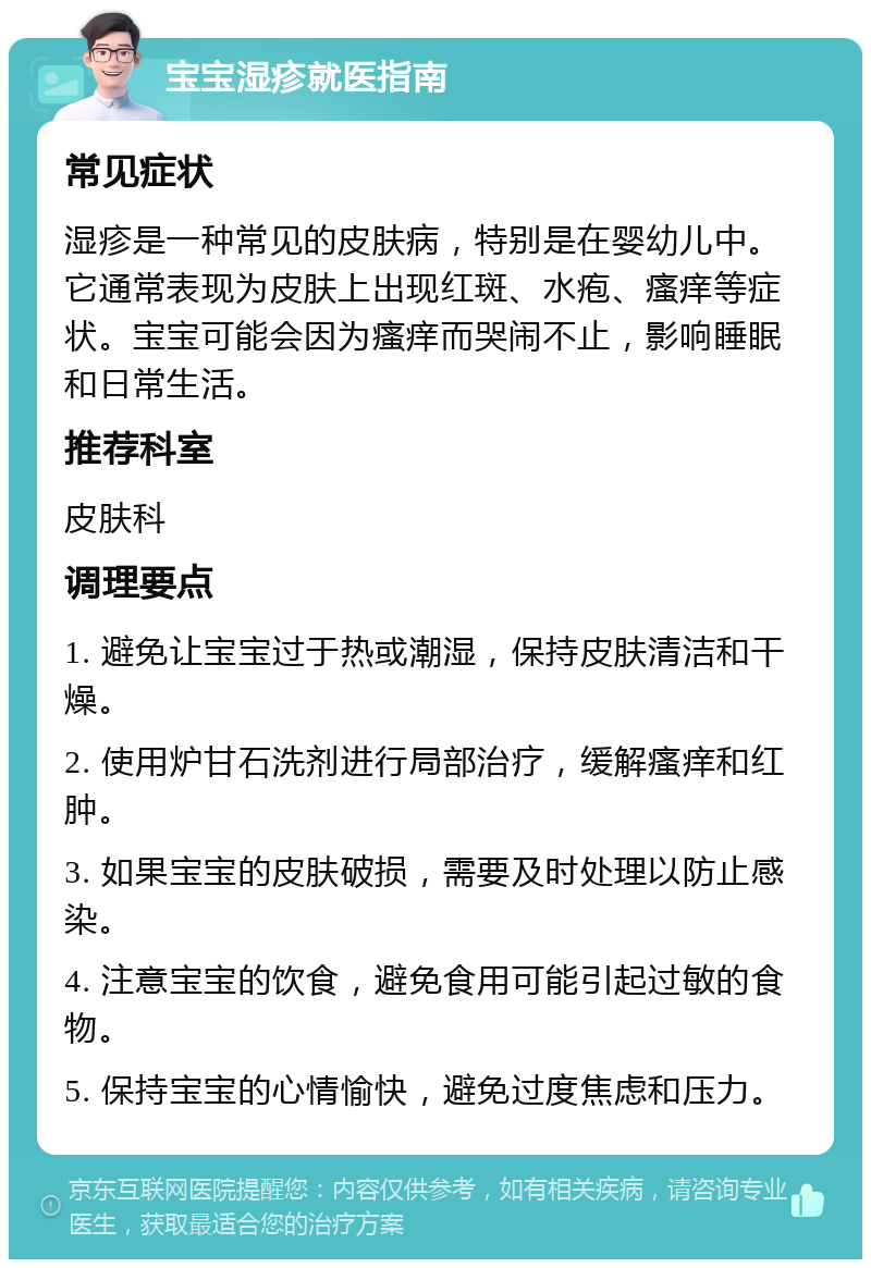 宝宝湿疹就医指南 常见症状 湿疹是一种常见的皮肤病，特别是在婴幼儿中。它通常表现为皮肤上出现红斑、水疱、瘙痒等症状。宝宝可能会因为瘙痒而哭闹不止，影响睡眠和日常生活。 推荐科室 皮肤科 调理要点 1. 避免让宝宝过于热或潮湿，保持皮肤清洁和干燥。 2. 使用炉甘石洗剂进行局部治疗，缓解瘙痒和红肿。 3. 如果宝宝的皮肤破损，需要及时处理以防止感染。 4. 注意宝宝的饮食，避免食用可能引起过敏的食物。 5. 保持宝宝的心情愉快，避免过度焦虑和压力。