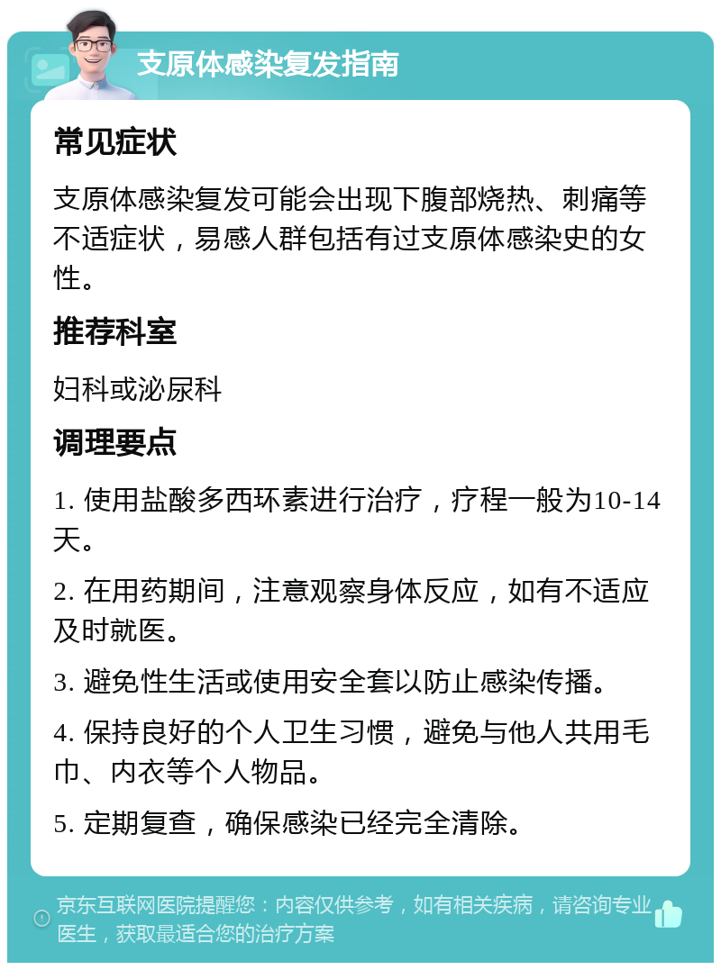 支原体感染复发指南 常见症状 支原体感染复发可能会出现下腹部烧热、刺痛等不适症状，易感人群包括有过支原体感染史的女性。 推荐科室 妇科或泌尿科 调理要点 1. 使用盐酸多西环素进行治疗，疗程一般为10-14天。 2. 在用药期间，注意观察身体反应，如有不适应及时就医。 3. 避免性生活或使用安全套以防止感染传播。 4. 保持良好的个人卫生习惯，避免与他人共用毛巾、内衣等个人物品。 5. 定期复查，确保感染已经完全清除。