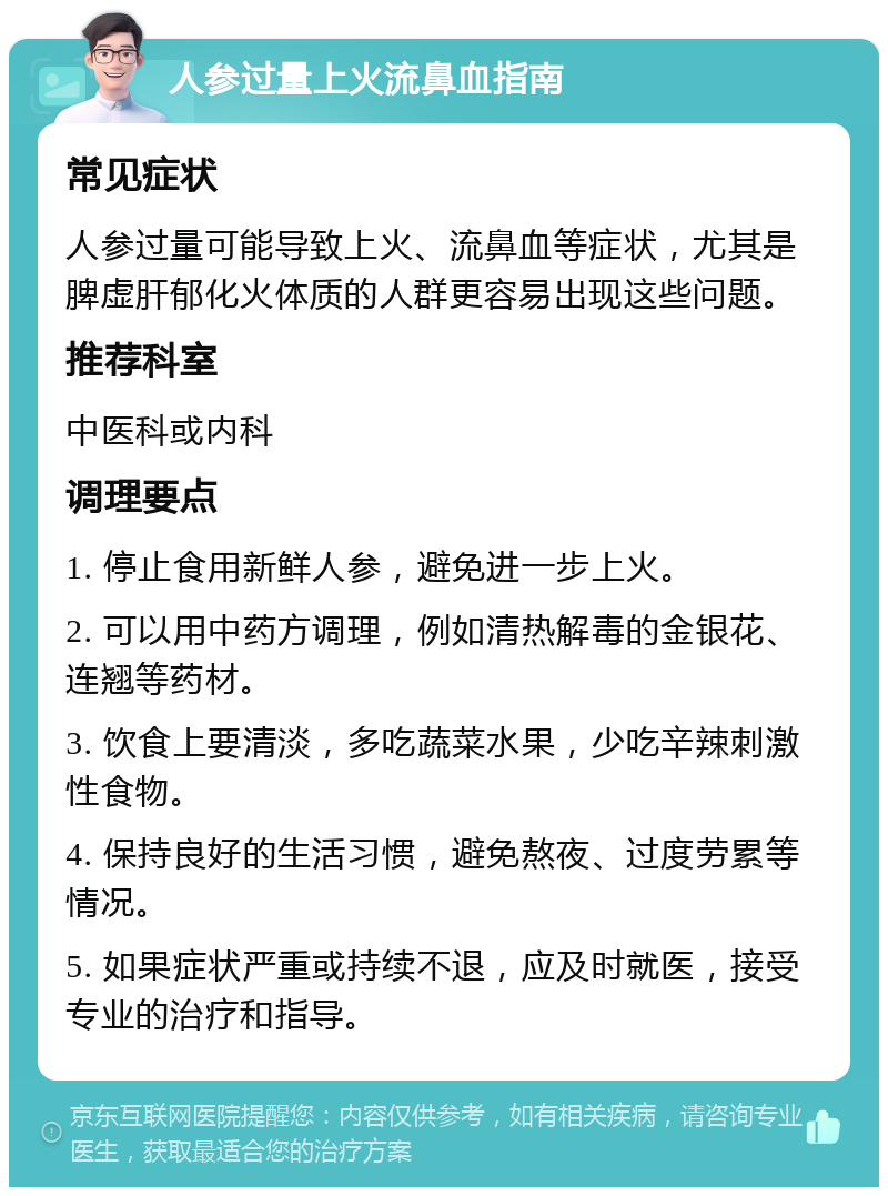 人参过量上火流鼻血指南 常见症状 人参过量可能导致上火、流鼻血等症状，尤其是脾虚肝郁化火体质的人群更容易出现这些问题。 推荐科室 中医科或内科 调理要点 1. 停止食用新鲜人参，避免进一步上火。 2. 可以用中药方调理，例如清热解毒的金银花、连翘等药材。 3. 饮食上要清淡，多吃蔬菜水果，少吃辛辣刺激性食物。 4. 保持良好的生活习惯，避免熬夜、过度劳累等情况。 5. 如果症状严重或持续不退，应及时就医，接受专业的治疗和指导。