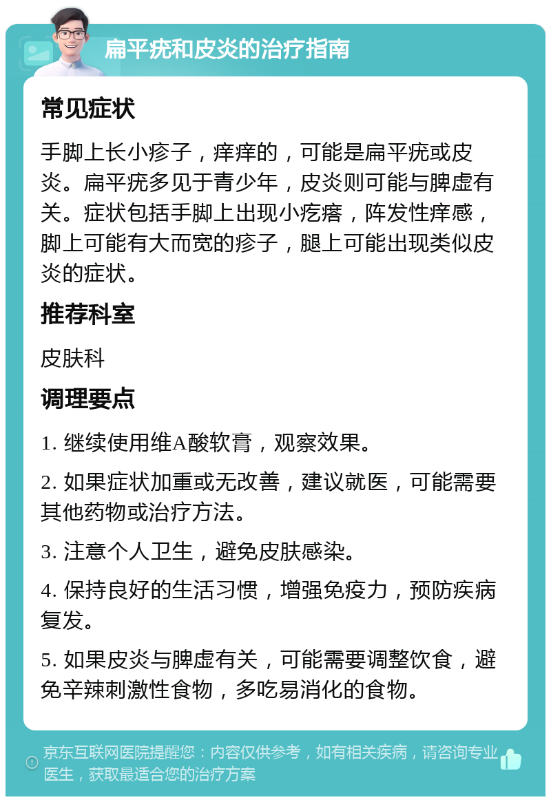 扁平疣和皮炎的治疗指南 常见症状 手脚上长小疹子，痒痒的，可能是扁平疣或皮炎。扁平疣多见于青少年，皮炎则可能与脾虚有关。症状包括手脚上出现小疙瘩，阵发性痒感，脚上可能有大而宽的疹子，腿上可能出现类似皮炎的症状。 推荐科室 皮肤科 调理要点 1. 继续使用维A酸软膏，观察效果。 2. 如果症状加重或无改善，建议就医，可能需要其他药物或治疗方法。 3. 注意个人卫生，避免皮肤感染。 4. 保持良好的生活习惯，增强免疫力，预防疾病复发。 5. 如果皮炎与脾虚有关，可能需要调整饮食，避免辛辣刺激性食物，多吃易消化的食物。