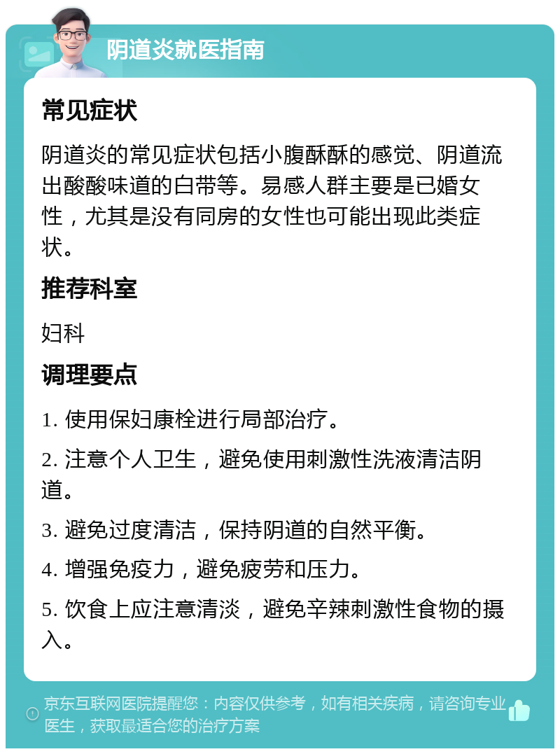 阴道炎就医指南 常见症状 阴道炎的常见症状包括小腹酥酥的感觉、阴道流出酸酸味道的白带等。易感人群主要是已婚女性，尤其是没有同房的女性也可能出现此类症状。 推荐科室 妇科 调理要点 1. 使用保妇康栓进行局部治疗。 2. 注意个人卫生，避免使用刺激性洗液清洁阴道。 3. 避免过度清洁，保持阴道的自然平衡。 4. 增强免疫力，避免疲劳和压力。 5. 饮食上应注意清淡，避免辛辣刺激性食物的摄入。