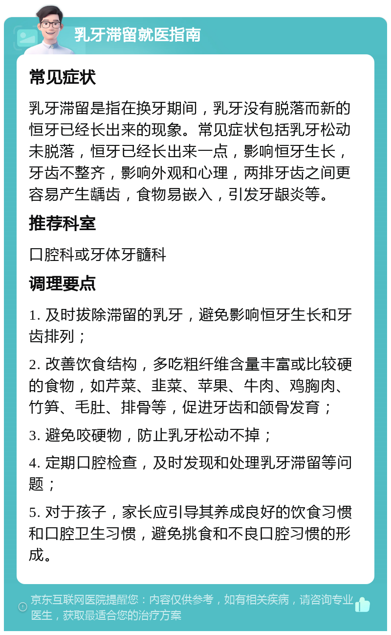 乳牙滞留就医指南 常见症状 乳牙滞留是指在换牙期间，乳牙没有脱落而新的恒牙已经长出来的现象。常见症状包括乳牙松动未脱落，恒牙已经长出来一点，影响恒牙生长，牙齿不整齐，影响外观和心理，两排牙齿之间更容易产生龋齿，食物易嵌入，引发牙龈炎等。 推荐科室 口腔科或牙体牙髓科 调理要点 1. 及时拔除滞留的乳牙，避免影响恒牙生长和牙齿排列； 2. 改善饮食结构，多吃粗纤维含量丰富或比较硬的食物，如芹菜、韭菜、苹果、牛肉、鸡胸肉、竹笋、毛肚、排骨等，促进牙齿和颌骨发育； 3. 避免咬硬物，防止乳牙松动不掉； 4. 定期口腔检查，及时发现和处理乳牙滞留等问题； 5. 对于孩子，家长应引导其养成良好的饮食习惯和口腔卫生习惯，避免挑食和不良口腔习惯的形成。