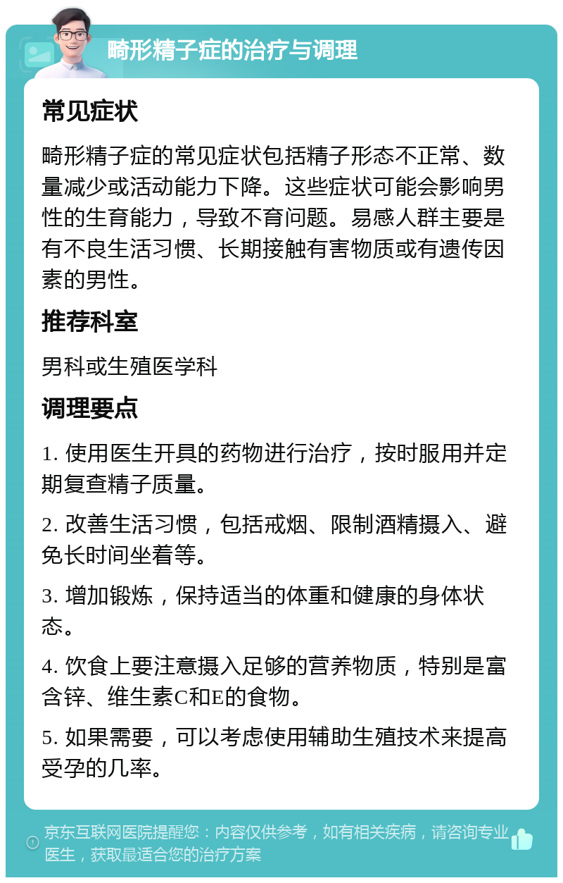 畸形精子症的治疗与调理 常见症状 畸形精子症的常见症状包括精子形态不正常、数量减少或活动能力下降。这些症状可能会影响男性的生育能力，导致不育问题。易感人群主要是有不良生活习惯、长期接触有害物质或有遗传因素的男性。 推荐科室 男科或生殖医学科 调理要点 1. 使用医生开具的药物进行治疗，按时服用并定期复查精子质量。 2. 改善生活习惯，包括戒烟、限制酒精摄入、避免长时间坐着等。 3. 增加锻炼，保持适当的体重和健康的身体状态。 4. 饮食上要注意摄入足够的营养物质，特别是富含锌、维生素C和E的食物。 5. 如果需要，可以考虑使用辅助生殖技术来提高受孕的几率。