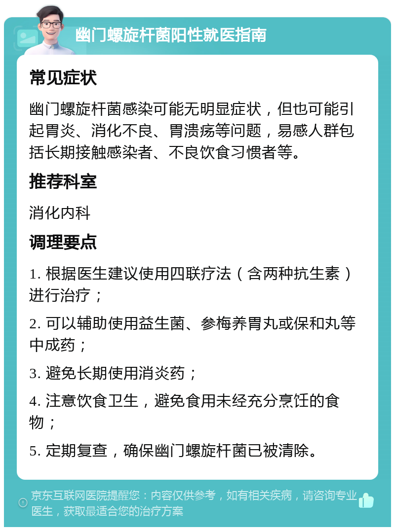 幽门螺旋杆菌阳性就医指南 常见症状 幽门螺旋杆菌感染可能无明显症状，但也可能引起胃炎、消化不良、胃溃疡等问题，易感人群包括长期接触感染者、不良饮食习惯者等。 推荐科室 消化内科 调理要点 1. 根据医生建议使用四联疗法（含两种抗生素）进行治疗； 2. 可以辅助使用益生菌、参梅养胃丸或保和丸等中成药； 3. 避免长期使用消炎药； 4. 注意饮食卫生，避免食用未经充分烹饪的食物； 5. 定期复查，确保幽门螺旋杆菌已被清除。